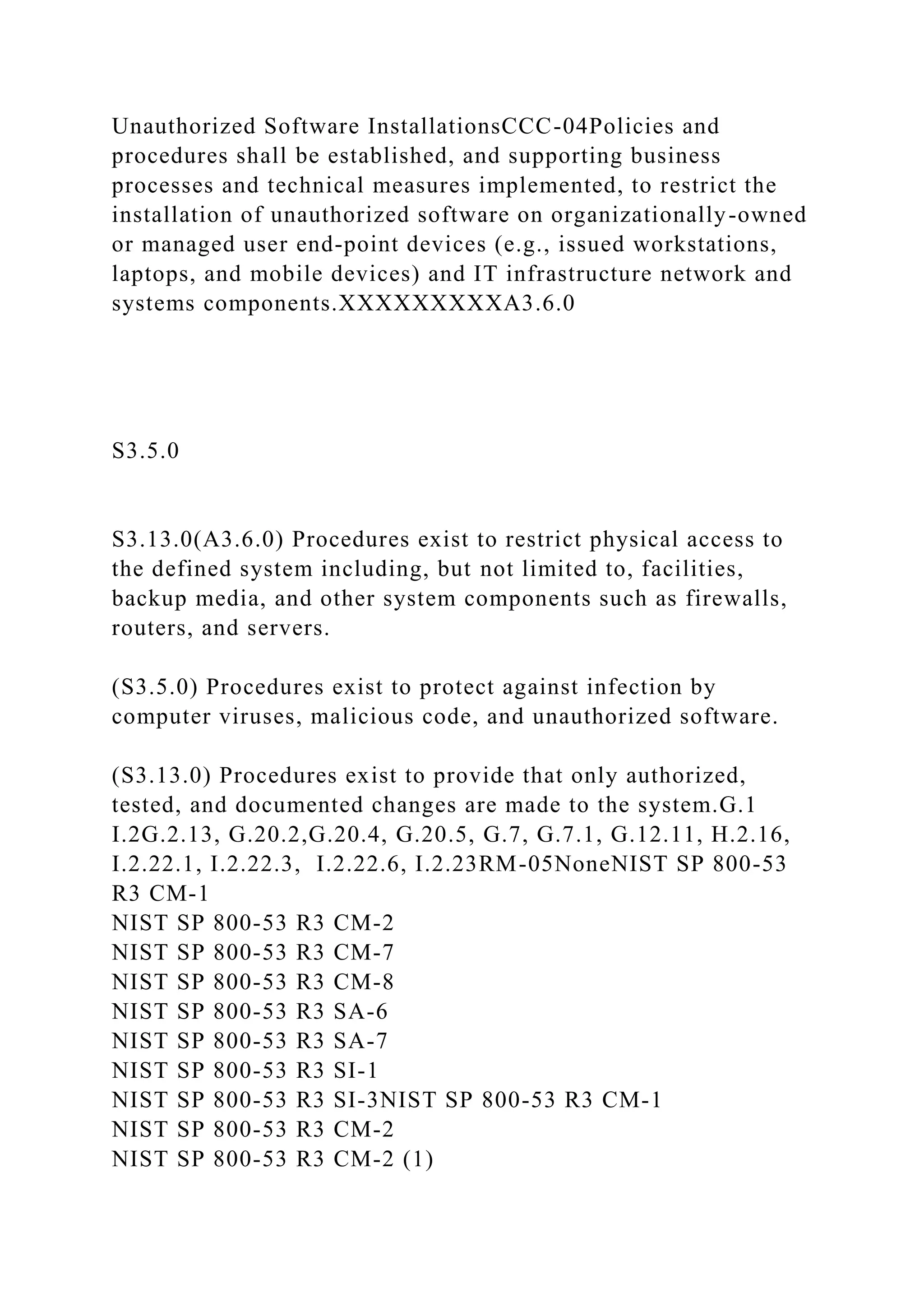 Unauthorized Software InstallationsCCC-04Policies and
procedures shall be established, and supporting business
processes and technical measures implemented, to restrict the
installation of unauthorized software on organizationally-owned
or managed user end-point devices (e.g., issued workstations,
laptops, and mobile devices) and IT infrastructure network and
systems components.XXXXXXXXXA3.6.0
S3.5.0
S3.13.0(A3.6.0) Procedures exist to restrict physical access to
the defined system including, but not limited to, facilities,
backup media, and other system components such as firewalls,
routers, and servers.
(S3.5.0) Procedures exist to protect against infection by
computer viruses, malicious code, and unauthorized software.
(S3.13.0) Procedures exist to provide that only authorized,
tested, and documented changes are made to the system.G.1
I.2G.2.13, G.20.2,G.20.4, G.20.5, G.7, G.7.1, G.12.11, H.2.16,
I.2.22.1, I.2.22.3, I.2.22.6, I.2.23RM-05NoneNIST SP 800-53
R3 CM-1
NIST SP 800-53 R3 CM-2
NIST SP 800-53 R3 CM-7
NIST SP 800-53 R3 CM-8
NIST SP 800-53 R3 SA-6
NIST SP 800-53 R3 SA-7
NIST SP 800-53 R3 SI-1
NIST SP 800-53 R3 SI-3NIST SP 800-53 R3 CM-1
NIST SP 800-53 R3 CM-2
NIST SP 800-53 R3 CM-2 (1)
 