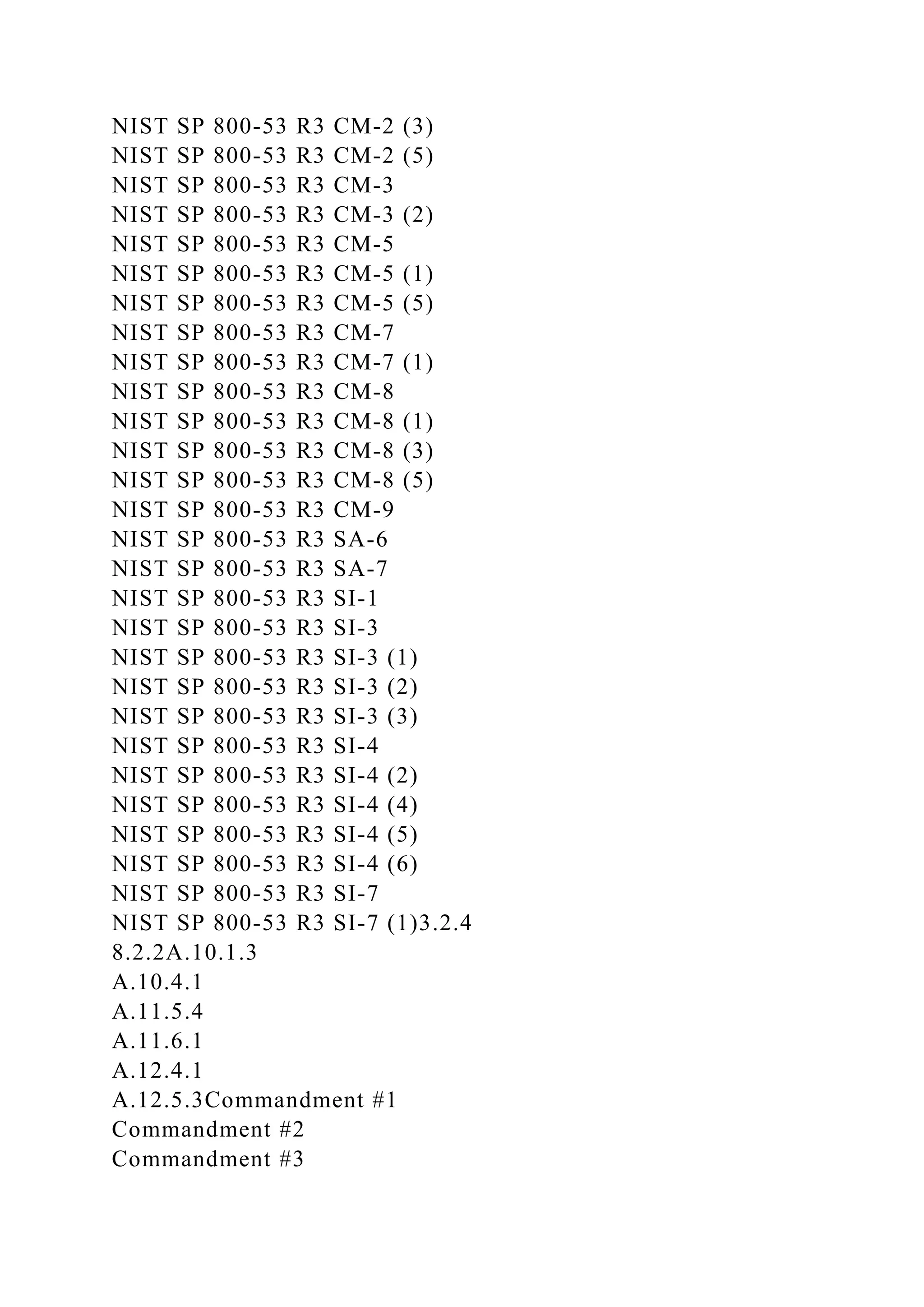 NIST SP 800-53 R3 CM-2 (3)
NIST SP 800-53 R3 CM-2 (5)
NIST SP 800-53 R3 CM-3
NIST SP 800-53 R3 CM-3 (2)
NIST SP 800-53 R3 CM-5
NIST SP 800-53 R3 CM-5 (1)
NIST SP 800-53 R3 CM-5 (5)
NIST SP 800-53 R3 CM-7
NIST SP 800-53 R3 CM-7 (1)
NIST SP 800-53 R3 CM-8
NIST SP 800-53 R3 CM-8 (1)
NIST SP 800-53 R3 CM-8 (3)
NIST SP 800-53 R3 CM-8 (5)
NIST SP 800-53 R3 CM-9
NIST SP 800-53 R3 SA-6
NIST SP 800-53 R3 SA-7
NIST SP 800-53 R3 SI-1
NIST SP 800-53 R3 SI-3
NIST SP 800-53 R3 SI-3 (1)
NIST SP 800-53 R3 SI-3 (2)
NIST SP 800-53 R3 SI-3 (3)
NIST SP 800-53 R3 SI-4
NIST SP 800-53 R3 SI-4 (2)
NIST SP 800-53 R3 SI-4 (4)
NIST SP 800-53 R3 SI-4 (5)
NIST SP 800-53 R3 SI-4 (6)
NIST SP 800-53 R3 SI-7
NIST SP 800-53 R3 SI-7 (1)3.2.4
8.2.2A.10.1.3
A.10.4.1
A.11.5.4
A.11.6.1
A.12.4.1
A.12.5.3Commandment #1
Commandment #2
Commandment #3
 
