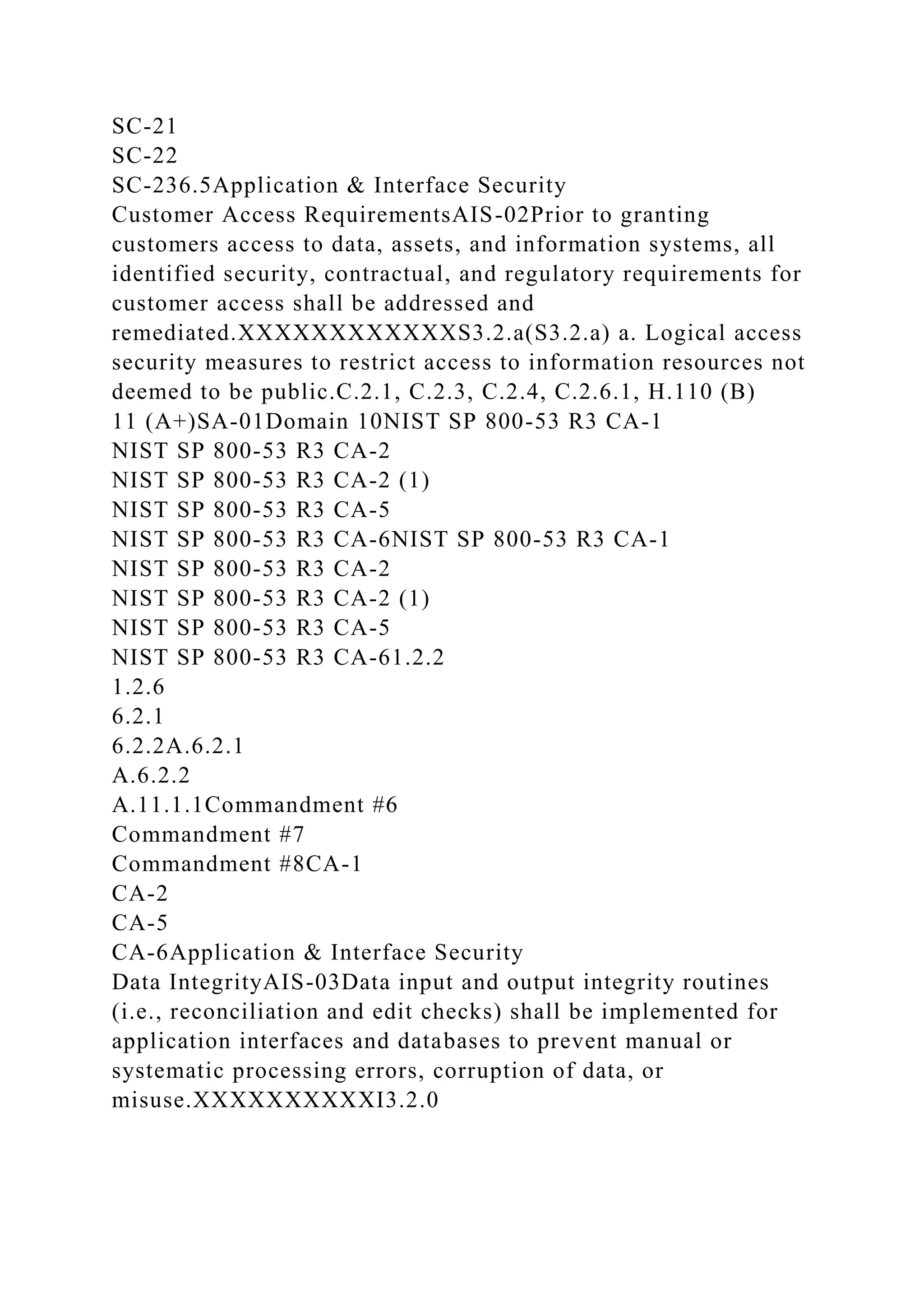 SC-21
SC-22
SC-236.5Application & Interface Security
Customer Access RequirementsAIS-02Prior to granting
customers access to data, assets, and information systems, all
identified security, contractual, and regulatory requirements for
customer access shall be addressed and
remediated.XXXXXXXXXXXXS3.2.a(S3.2.a) a. Logical access
security measures to restrict access to information resources not
deemed to be public.C.2.1, C.2.3, C.2.4, C.2.6.1, H.110 (B)
11 (A+)SA-01Domain 10NIST SP 800-53 R3 CA-1
NIST SP 800-53 R3 CA-2
NIST SP 800-53 R3 CA-2 (1)
NIST SP 800-53 R3 CA-5
NIST SP 800-53 R3 CA-6NIST SP 800-53 R3 CA-1
NIST SP 800-53 R3 CA-2
NIST SP 800-53 R3 CA-2 (1)
NIST SP 800-53 R3 CA-5
NIST SP 800-53 R3 CA-61.2.2
1.2.6
6.2.1
6.2.2A.6.2.1
A.6.2.2
A.11.1.1Commandment #6
Commandment #7
Commandment #8CA-1
CA-2
CA-5
CA-6Application & Interface Security
Data IntegrityAIS-03Data input and output integrity routines
(i.e., reconciliation and edit checks) shall be implemented for
application interfaces and databases to prevent manual or
systematic processing errors, corruption of data, or
misuse.XXXXXXXXXXI3.2.0
 