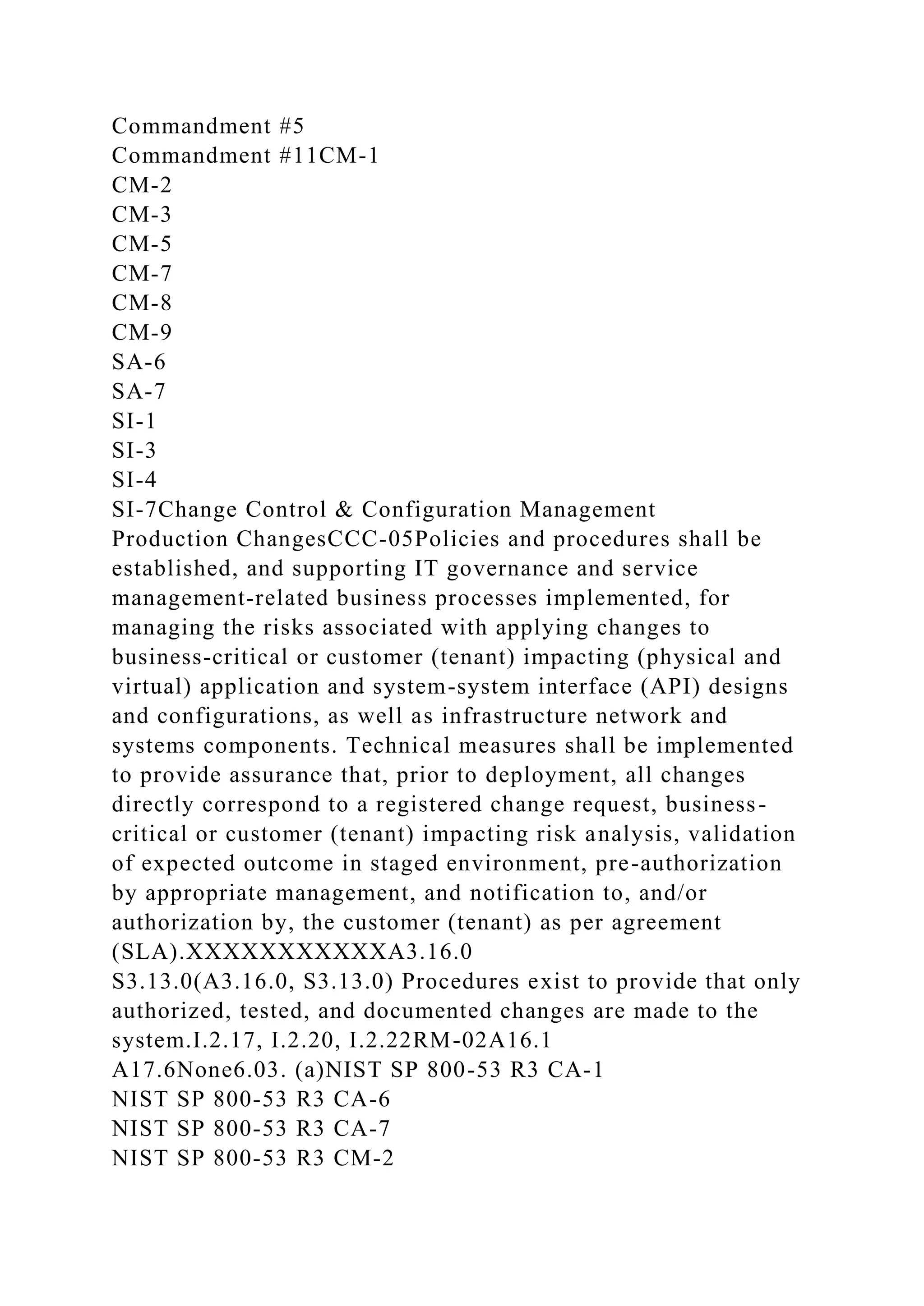 Commandment #5
Commandment #11CM-1
CM-2
CM-3
CM-5
CM-7
CM-8
CM-9
SA-6
SA-7
SI-1
SI-3
SI-4
SI-7Change Control & Configuration Management
Production ChangesCCC-05Policies and procedures shall be
established, and supporting IT governance and service
management-related business processes implemented, for
managing the risks associated with applying changes to
business-critical or customer (tenant) impacting (physical and
virtual) application and system-system interface (API) designs
and configurations, as well as infrastructure network and
systems components. Technical measures shall be implemented
to provide assurance that, prior to deployment, all changes
directly correspond to a registered change request, business-
critical or customer (tenant) impacting risk analysis, validation
of expected outcome in staged environment, pre-authorization
by appropriate management, and notification to, and/or
authorization by, the customer (tenant) as per agreement
(SLA).XXXXXXXXXXXA3.16.0
S3.13.0(A3.16.0, S3.13.0) Procedures exist to provide that only
authorized, tested, and documented changes are made to the
system.I.2.17, I.2.20, I.2.22RM-02A16.1
A17.6None6.03. (a)NIST SP 800-53 R3 CA-1
NIST SP 800-53 R3 CA-6
NIST SP 800-53 R3 CA-7
NIST SP 800-53 R3 CM-2
 