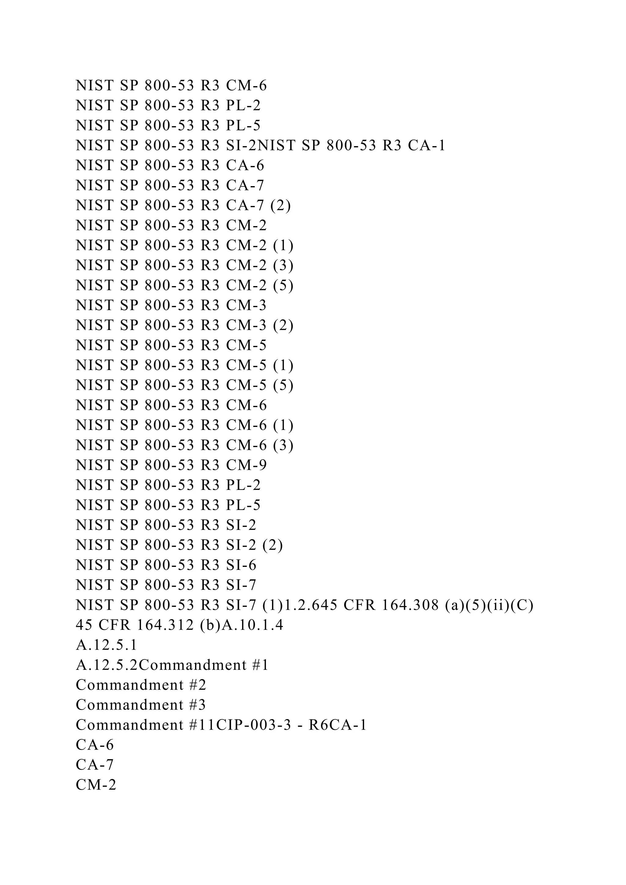 NIST SP 800-53 R3 CM-6
NIST SP 800-53 R3 PL-2
NIST SP 800-53 R3 PL-5
NIST SP 800-53 R3 SI-2NIST SP 800-53 R3 CA-1
NIST SP 800-53 R3 CA-6
NIST SP 800-53 R3 CA-7
NIST SP 800-53 R3 CA-7 (2)
NIST SP 800-53 R3 CM-2
NIST SP 800-53 R3 CM-2 (1)
NIST SP 800-53 R3 CM-2 (3)
NIST SP 800-53 R3 CM-2 (5)
NIST SP 800-53 R3 CM-3
NIST SP 800-53 R3 CM-3 (2)
NIST SP 800-53 R3 CM-5
NIST SP 800-53 R3 CM-5 (1)
NIST SP 800-53 R3 CM-5 (5)
NIST SP 800-53 R3 CM-6
NIST SP 800-53 R3 CM-6 (1)
NIST SP 800-53 R3 CM-6 (3)
NIST SP 800-53 R3 CM-9
NIST SP 800-53 R3 PL-2
NIST SP 800-53 R3 PL-5
NIST SP 800-53 R3 SI-2
NIST SP 800-53 R3 SI-2 (2)
NIST SP 800-53 R3 SI-6
NIST SP 800-53 R3 SI-7
NIST SP 800-53 R3 SI-7 (1)1.2.645 CFR 164.308 (a)(5)(ii)(C)
45 CFR 164.312 (b)A.10.1.4
A.12.5.1
A.12.5.2Commandment #1
Commandment #2
Commandment #3
Commandment #11CIP-003-3 - R6CA-1
CA-6
CA-7
CM-2
 
