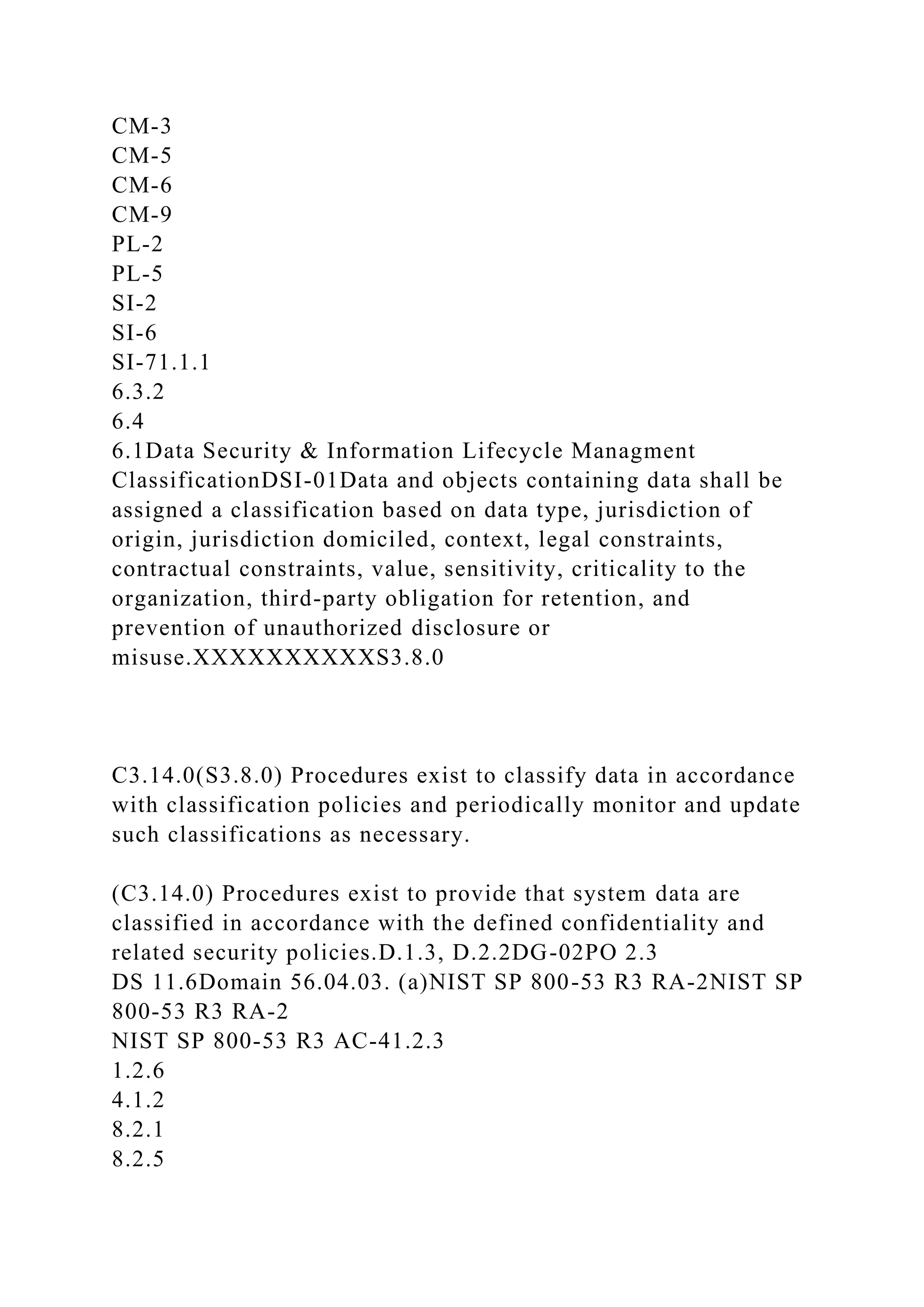 CM-3
CM-5
CM-6
CM-9
PL-2
PL-5
SI-2
SI-6
SI-71.1.1
6.3.2
6.4
6.1Data Security & Information Lifecycle Managment
ClassificationDSI-01Data and objects containing data shall be
assigned a classification based on data type, jurisdiction of
origin, jurisdiction domiciled, context, legal constraints,
contractual constraints, value, sensitivity, criticality to the
organization, third-party obligation for retention, and
prevention of unauthorized disclosure or
misuse.XXXXXXXXXXS3.8.0
C3.14.0(S3.8.0) Procedures exist to classify data in accordance
with classification policies and periodically monitor and update
such classifications as necessary.
(C3.14.0) Procedures exist to provide that system data are
classified in accordance with the defined confidentiality and
related security policies.D.1.3, D.2.2DG-02PO 2.3
DS 11.6Domain 56.04.03. (a)NIST SP 800-53 R3 RA-2NIST SP
800-53 R3 RA-2
NIST SP 800-53 R3 AC-41.2.3
1.2.6
4.1.2
8.2.1
8.2.5
 