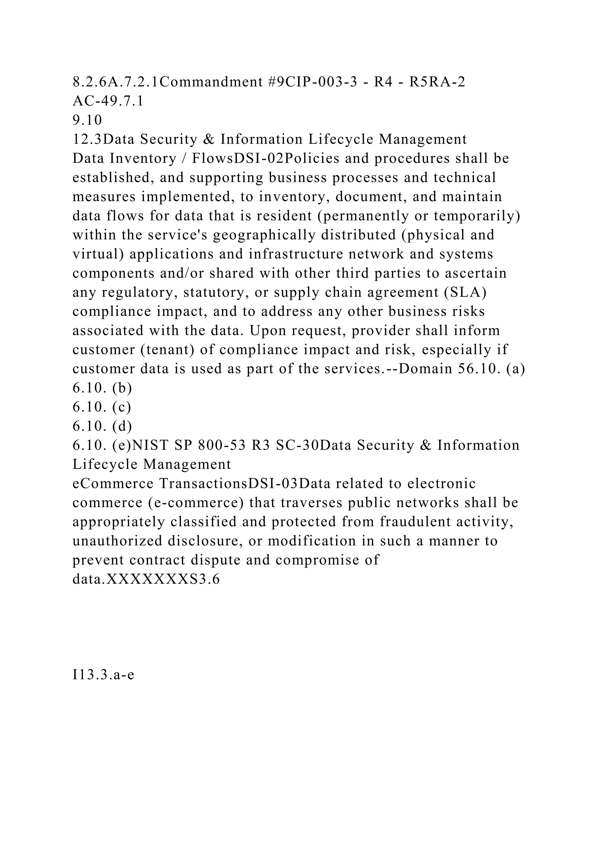 8.2.6A.7.2.1Commandment #9CIP-003-3 - R4 - R5RA-2
AC-49.7.1
9.10
12.3Data Security & Information Lifecycle Management
Data Inventory / FlowsDSI-02Policies and procedures shall be
established, and supporting business processes and technical
measures implemented, to inventory, document, and maintain
data flows for data that is resident (permanently or temporarily)
within the service's geographically distributed (physical and
virtual) applications and infrastructure network and systems
components and/or shared with other third parties to ascertain
any regulatory, statutory, or supply chain agreement (SLA)
compliance impact, and to address any other business risks
associated with the data. Upon request, provider shall inform
customer (tenant) of compliance impact and risk, especially if
customer data is used as part of the services.--Domain 56.10. (a)
6.10. (b)
6.10. (c)
6.10. (d)
6.10. (e)NIST SP 800-53 R3 SC-30Data Security & Information
Lifecycle Management
eCommerce TransactionsDSI-03Data related to electronic
commerce (e-commerce) that traverses public networks shall be
appropriately classified and protected from fraudulent activity,
unauthorized disclosure, or modification in such a manner to
prevent contract dispute and compromise of
data.XXXXXXXS3.6
I13.3.a-e
 