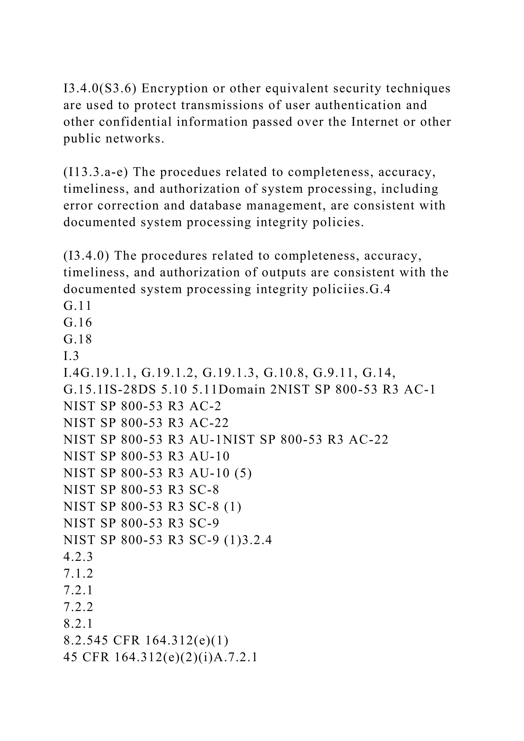 I3.4.0(S3.6) Encryption or other equivalent security techniques
are used to protect transmissions of user authentication and
other confidential information passed over the Internet or other
public networks.
(I13.3.a-e) The procedues related to completeness, accuracy,
timeliness, and authorization of system processing, including
error correction and database management, are consistent with
documented system processing integrity policies.
(I3.4.0) The procedures related to completeness, accuracy,
timeliness, and authorization of outputs are consistent with the
documented system processing integrity policiies.G.4
G.11
G.16
G.18
I.3
I.4G.19.1.1, G.19.1.2, G.19.1.3, G.10.8, G.9.11, G.14,
G.15.1IS-28DS 5.10 5.11Domain 2NIST SP 800-53 R3 AC-1
NIST SP 800-53 R3 AC-2
NIST SP 800-53 R3 AC-22
NIST SP 800-53 R3 AU-1NIST SP 800-53 R3 AC-22
NIST SP 800-53 R3 AU-10
NIST SP 800-53 R3 AU-10 (5)
NIST SP 800-53 R3 SC-8
NIST SP 800-53 R3 SC-8 (1)
NIST SP 800-53 R3 SC-9
NIST SP 800-53 R3 SC-9 (1)3.2.4
4.2.3
7.1.2
7.2.1
7.2.2
8.2.1
8.2.545 CFR 164.312(e)(1)
45 CFR 164.312(e)(2)(i)A.7.2.1
 