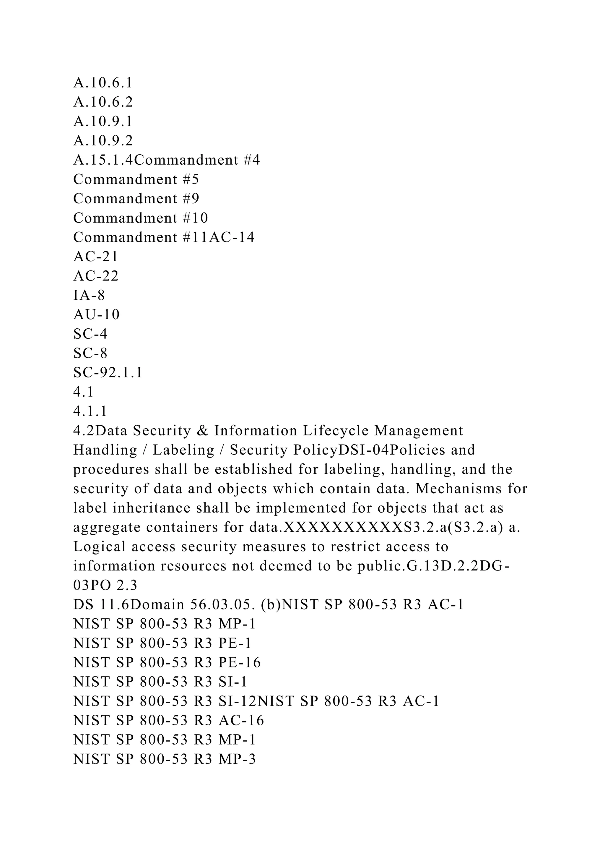 A.10.6.1
A.10.6.2
A.10.9.1
A.10.9.2
A.15.1.4Commandment #4
Commandment #5
Commandment #9
Commandment #10
Commandment #11AC-14
AC-21
AC-22
IA-8
AU-10
SC-4
SC-8
SC-92.1.1
4.1
4.1.1
4.2Data Security & Information Lifecycle Management
Handling / Labeling / Security PolicyDSI-04Policies and
procedures shall be established for labeling, handling, and the
security of data and objects which contain data. Mechanisms for
label inheritance shall be implemented for objects that act as
aggregate containers for data.XXXXXXXXXXS3.2.a(S3.2.a) a.
Logical access security measures to restrict access to
information resources not deemed to be public.G.13D.2.2DG-
03PO 2.3
DS 11.6Domain 56.03.05. (b)NIST SP 800-53 R3 AC-1
NIST SP 800-53 R3 MP-1
NIST SP 800-53 R3 PE-1
NIST SP 800-53 R3 PE-16
NIST SP 800-53 R3 SI-1
NIST SP 800-53 R3 SI-12NIST SP 800-53 R3 AC-1
NIST SP 800-53 R3 AC-16
NIST SP 800-53 R3 MP-1
NIST SP 800-53 R3 MP-3
 