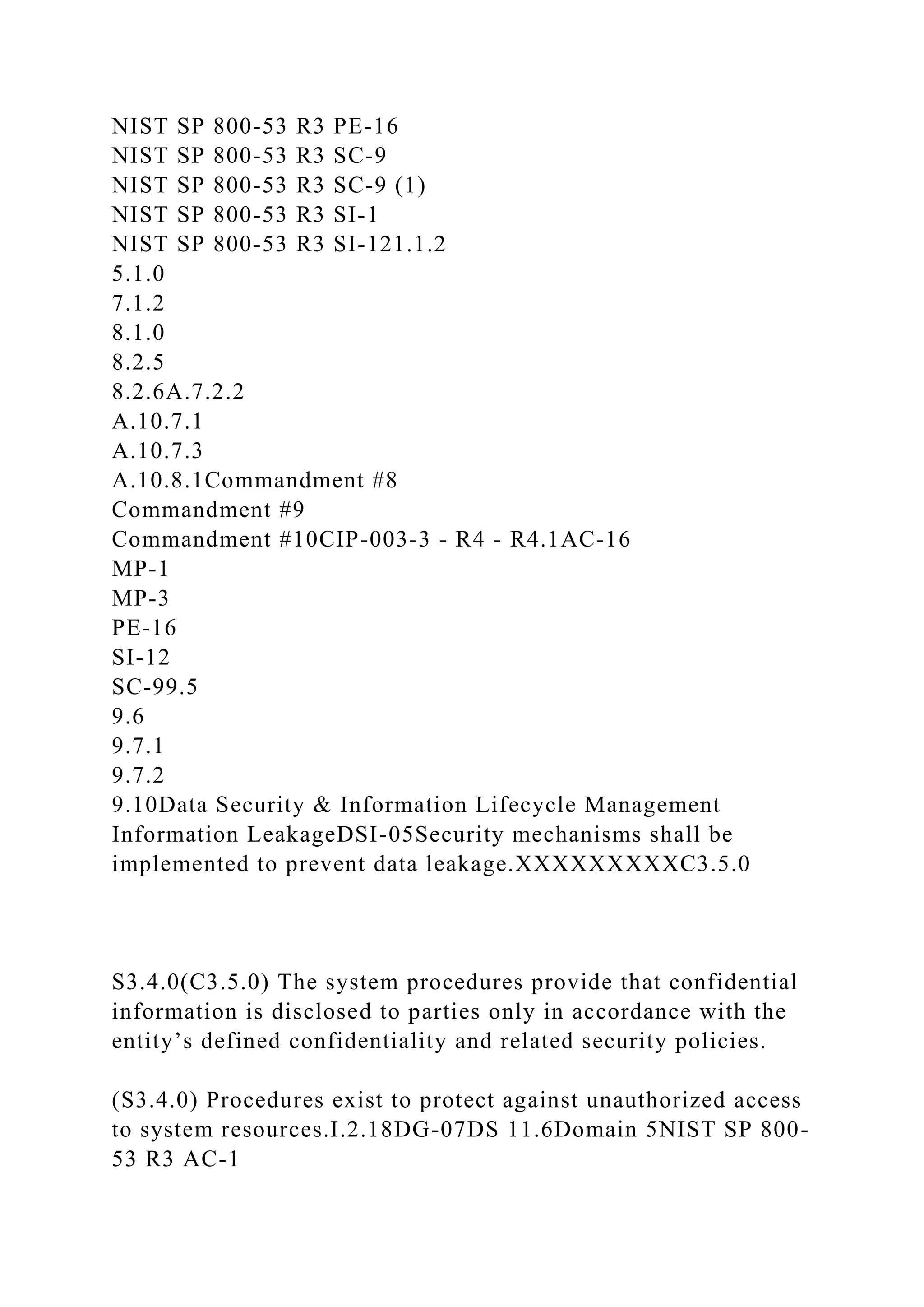 NIST SP 800-53 R3 PE-16
NIST SP 800-53 R3 SC-9
NIST SP 800-53 R3 SC-9 (1)
NIST SP 800-53 R3 SI-1
NIST SP 800-53 R3 SI-121.1.2
5.1.0
7.1.2
8.1.0
8.2.5
8.2.6A.7.2.2
A.10.7.1
A.10.7.3
A.10.8.1Commandment #8
Commandment #9
Commandment #10CIP-003-3 - R4 - R4.1AC-16
MP-1
MP-3
PE-16
SI-12
SC-99.5
9.6
9.7.1
9.7.2
9.10Data Security & Information Lifecycle Management
Information LeakageDSI-05Security mechanisms shall be
implemented to prevent data leakage.XXXXXXXXXC3.5.0
S3.4.0(C3.5.0) The system procedures provide that confidential
information is disclosed to parties only in accordance with the
entity’s defined confidentiality and related security policies.
(S3.4.0) Procedures exist to protect against unauthorized access
to system resources.I.2.18DG-07DS 11.6Domain 5NIST SP 800-
53 R3 AC-1
 
