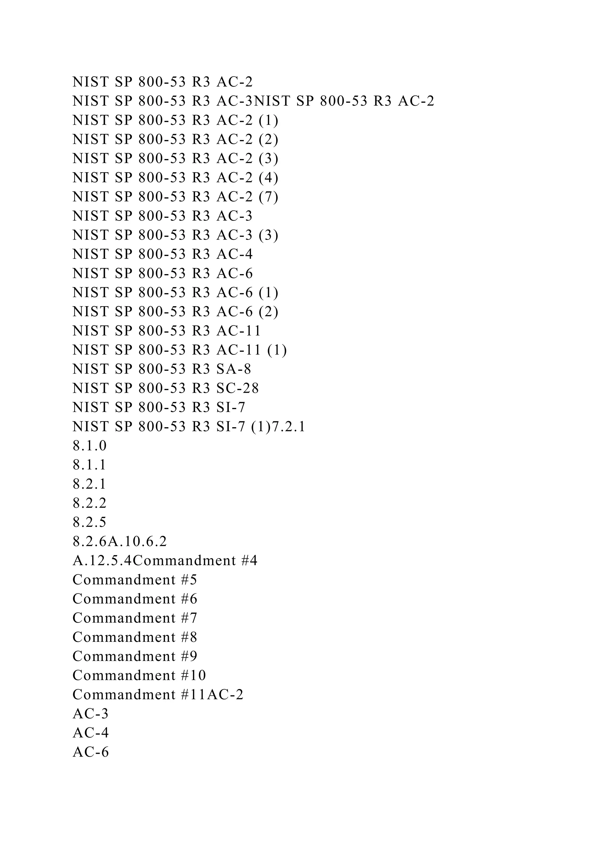 NIST SP 800-53 R3 AC-2
NIST SP 800-53 R3 AC-3NIST SP 800-53 R3 AC-2
NIST SP 800-53 R3 AC-2 (1)
NIST SP 800-53 R3 AC-2 (2)
NIST SP 800-53 R3 AC-2 (3)
NIST SP 800-53 R3 AC-2 (4)
NIST SP 800-53 R3 AC-2 (7)
NIST SP 800-53 R3 AC-3
NIST SP 800-53 R3 AC-3 (3)
NIST SP 800-53 R3 AC-4
NIST SP 800-53 R3 AC-6
NIST SP 800-53 R3 AC-6 (1)
NIST SP 800-53 R3 AC-6 (2)
NIST SP 800-53 R3 AC-11
NIST SP 800-53 R3 AC-11 (1)
NIST SP 800-53 R3 SA-8
NIST SP 800-53 R3 SC-28
NIST SP 800-53 R3 SI-7
NIST SP 800-53 R3 SI-7 (1)7.2.1
8.1.0
8.1.1
8.2.1
8.2.2
8.2.5
8.2.6A.10.6.2
A.12.5.4Commandment #4
Commandment #5
Commandment #6
Commandment #7
Commandment #8
Commandment #9
Commandment #10
Commandment #11AC-2
AC-3
AC-4
AC-6
 