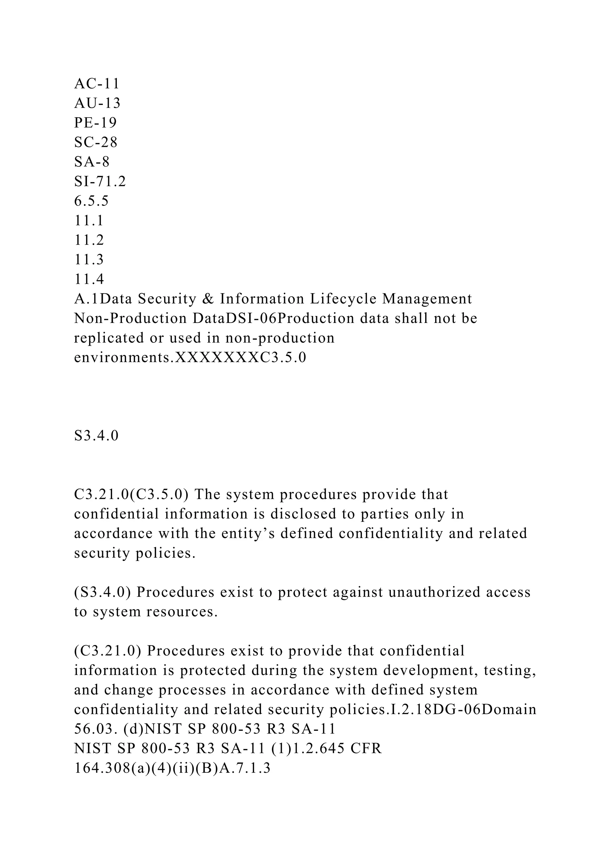 AC-11
AU-13
PE-19
SC-28
SA-8
SI-71.2
6.5.5
11.1
11.2
11.3
11.4
A.1Data Security & Information Lifecycle Management
Non-Production DataDSI-06Production data shall not be
replicated or used in non-production
environments.XXXXXXXC3.5.0
S3.4.0
C3.21.0(C3.5.0) The system procedures provide that
confidential information is disclosed to parties only in
accordance with the entity’s defined confidentiality and related
security policies.
(S3.4.0) Procedures exist to protect against unauthorized access
to system resources.
(C3.21.0) Procedures exist to provide that confidential
information is protected during the system development, testing,
and change processes in accordance with defined system
confidentiality and related security policies.I.2.18DG-06Domain
56.03. (d)NIST SP 800-53 R3 SA-11
NIST SP 800-53 R3 SA-11 (1)1.2.645 CFR
164.308(a)(4)(ii)(B)A.7.1.3
 