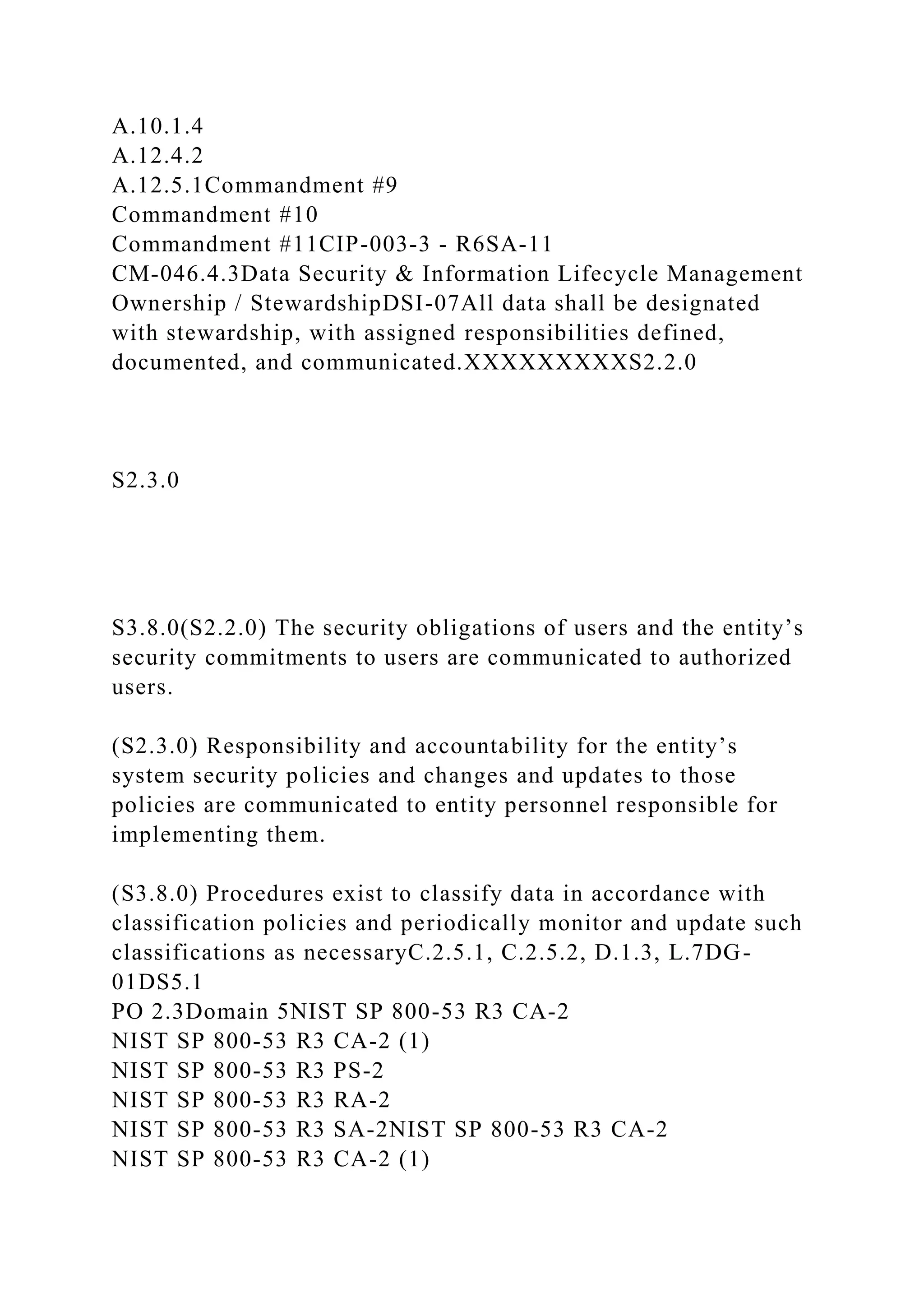 A.10.1.4
A.12.4.2
A.12.5.1Commandment #9
Commandment #10
Commandment #11CIP-003-3 - R6SA-11
CM-046.4.3Data Security & Information Lifecycle Management
Ownership / StewardshipDSI-07All data shall be designated
with stewardship, with assigned responsibilities defined,
documented, and communicated.XXXXXXXXXS2.2.0
S2.3.0
S3.8.0(S2.2.0) The security obligations of users and the entity’s
security commitments to users are communicated to authorized
users.
(S2.3.0) Responsibility and accountability for the entity’s
system security policies and changes and updates to those
policies are communicated to entity personnel responsible for
implementing them.
(S3.8.0) Procedures exist to classify data in accordance with
classification policies and periodically monitor and update such
classifications as necessaryC.2.5.1, C.2.5.2, D.1.3, L.7DG-
01DS5.1
PO 2.3Domain 5NIST SP 800-53 R3 CA-2
NIST SP 800-53 R3 CA-2 (1)
NIST SP 800-53 R3 PS-2
NIST SP 800-53 R3 RA-2
NIST SP 800-53 R3 SA-2NIST SP 800-53 R3 CA-2
NIST SP 800-53 R3 CA-2 (1)
 