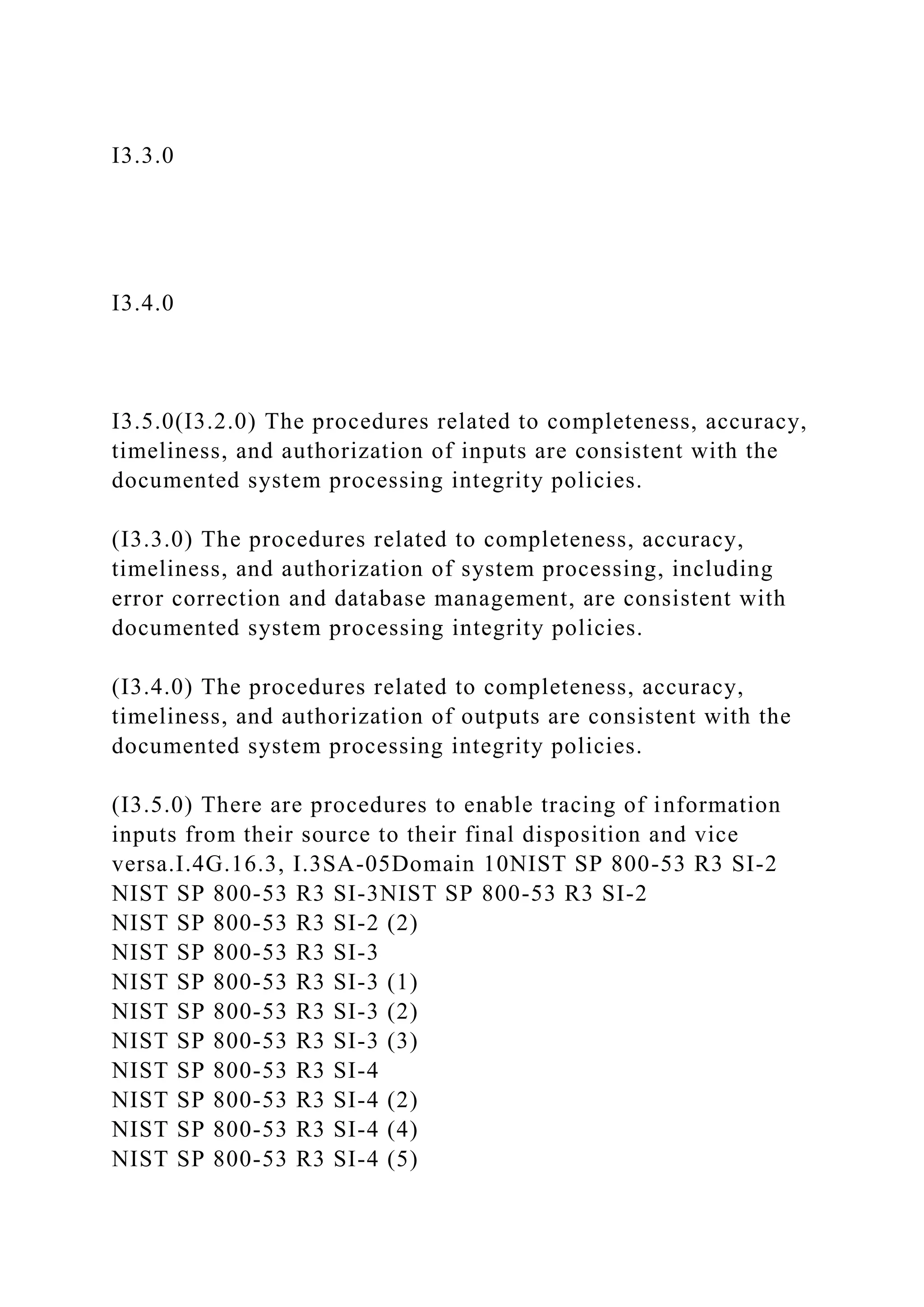 I3.3.0
I3.4.0
I3.5.0(I3.2.0) The procedures related to completeness, accuracy,
timeliness, and authorization of inputs are consistent with the
documented system processing integrity policies.
(I3.3.0) The procedures related to completeness, accuracy,
timeliness, and authorization of system processing, including
error correction and database management, are consistent with
documented system processing integrity policies.
(I3.4.0) The procedures related to completeness, accuracy,
timeliness, and authorization of outputs are consistent with the
documented system processing integrity policies.
(I3.5.0) There are procedures to enable tracing of information
inputs from their source to their final disposition and vice
versa.I.4G.16.3, I.3SA-05Domain 10NIST SP 800-53 R3 SI-2
NIST SP 800-53 R3 SI-3NIST SP 800-53 R3 SI-2
NIST SP 800-53 R3 SI-2 (2)
NIST SP 800-53 R3 SI-3
NIST SP 800-53 R3 SI-3 (1)
NIST SP 800-53 R3 SI-3 (2)
NIST SP 800-53 R3 SI-3 (3)
NIST SP 800-53 R3 SI-4
NIST SP 800-53 R3 SI-4 (2)
NIST SP 800-53 R3 SI-4 (4)
NIST SP 800-53 R3 SI-4 (5)
 