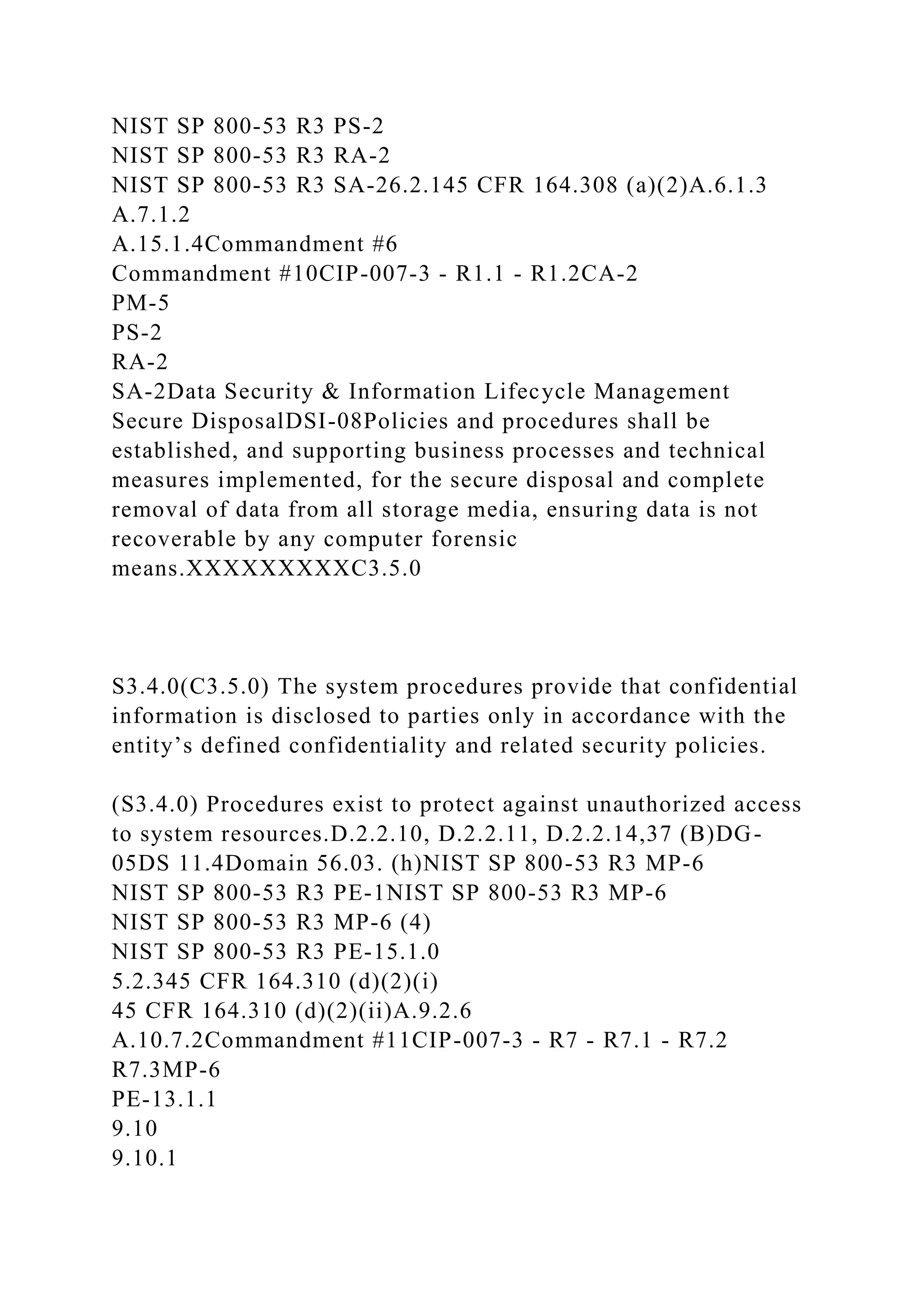 NIST SP 800-53 R3 PS-2
NIST SP 800-53 R3 RA-2
NIST SP 800-53 R3 SA-26.2.145 CFR 164.308 (a)(2)A.6.1.3
A.7.1.2
A.15.1.4Commandment #6
Commandment #10CIP-007-3 - R1.1 - R1.2CA-2
PM-5
PS-2
RA-2
SA-2Data Security & Information Lifecycle Management
Secure DisposalDSI-08Policies and procedures shall be
established, and supporting business processes and technical
measures implemented, for the secure disposal and complete
removal of data from all storage media, ensuring data is not
recoverable by any computer forensic
means.XXXXXXXXXC3.5.0
S3.4.0(C3.5.0) The system procedures provide that confidential
information is disclosed to parties only in accordance with the
entity’s defined confidentiality and related security policies.
(S3.4.0) Procedures exist to protect against unauthorized access
to system resources.D.2.2.10, D.2.2.11, D.2.2.14,37 (B)DG-
05DS 11.4Domain 56.03. (h)NIST SP 800-53 R3 MP-6
NIST SP 800-53 R3 PE-1NIST SP 800-53 R3 MP-6
NIST SP 800-53 R3 MP-6 (4)
NIST SP 800-53 R3 PE-15.1.0
5.2.345 CFR 164.310 (d)(2)(i)
45 CFR 164.310 (d)(2)(ii)A.9.2.6
A.10.7.2Commandment #11CIP-007-3 - R7 - R7.1 - R7.2
R7.3MP-6
PE-13.1.1
9.10
9.10.1
 