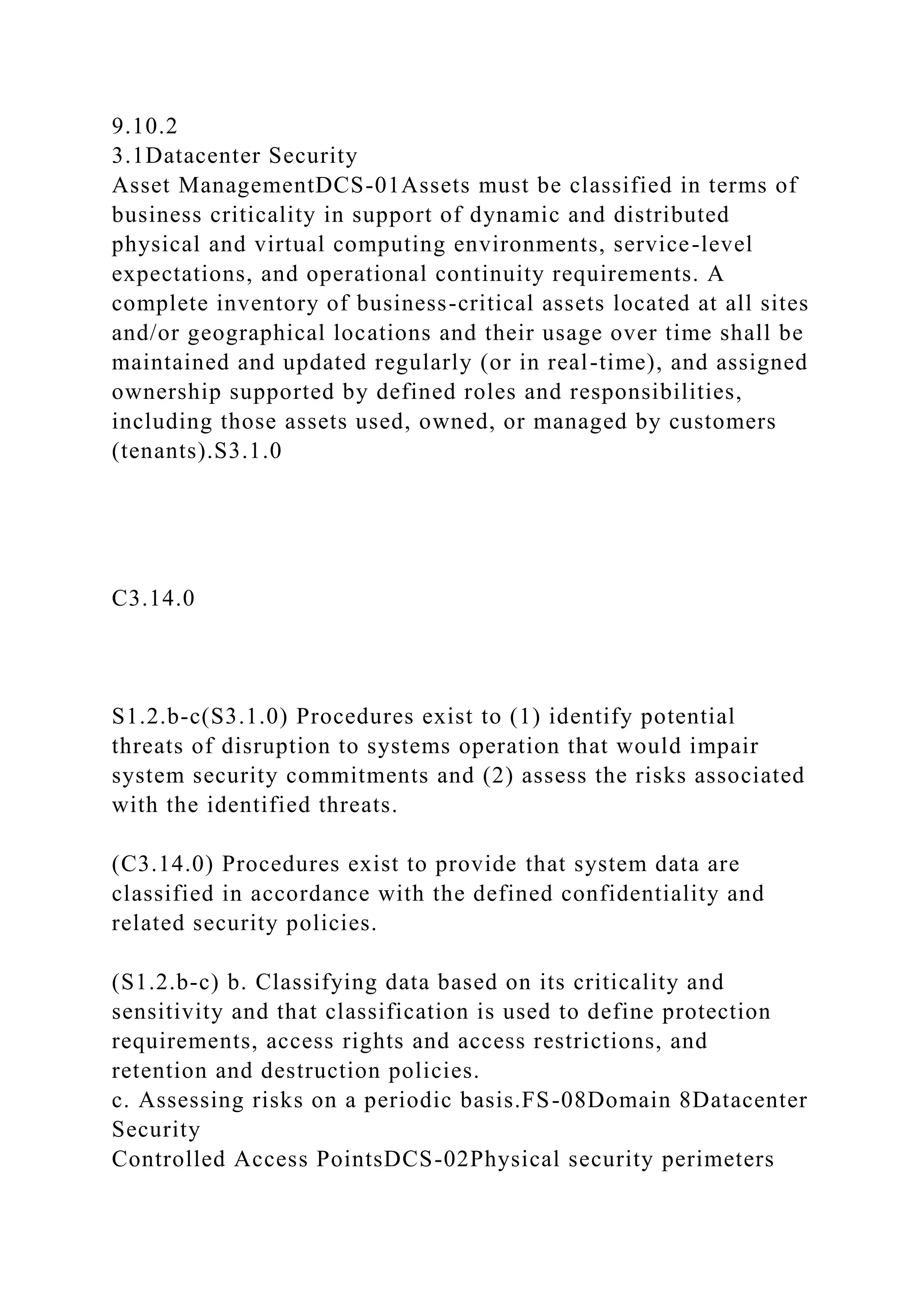 9.10.2
3.1Datacenter Security
Asset ManagementDCS-01Assets must be classified in terms of
business criticality in support of dynamic and distributed
physical and virtual computing environments, service-level
expectations, and operational continuity requirements. A
complete inventory of business-critical assets located at all sites
and/or geographical locations and their usage over time shall be
maintained and updated regularly (or in real-time), and assigned
ownership supported by defined roles and responsibilities,
including those assets used, owned, or managed by customers
(tenants).S3.1.0
C3.14.0
S1.2.b-c(S3.1.0) Procedures exist to (1) identify potential
threats of disruption to systems operation that would impair
system security commitments and (2) assess the risks associated
with the identified threats.
(C3.14.0) Procedures exist to provide that system data are
classified in accordance with the defined confidentiality and
related security policies.
(S1.2.b-c) b. Classifying data based on its criticality and
sensitivity and that classification is used to define protection
requirements, access rights and access restrictions, and
retention and destruction policies.
c. Assessing risks on a periodic basis.FS-08Domain 8Datacenter
Security
Controlled Access PointsDCS-02Physical security perimeters
 