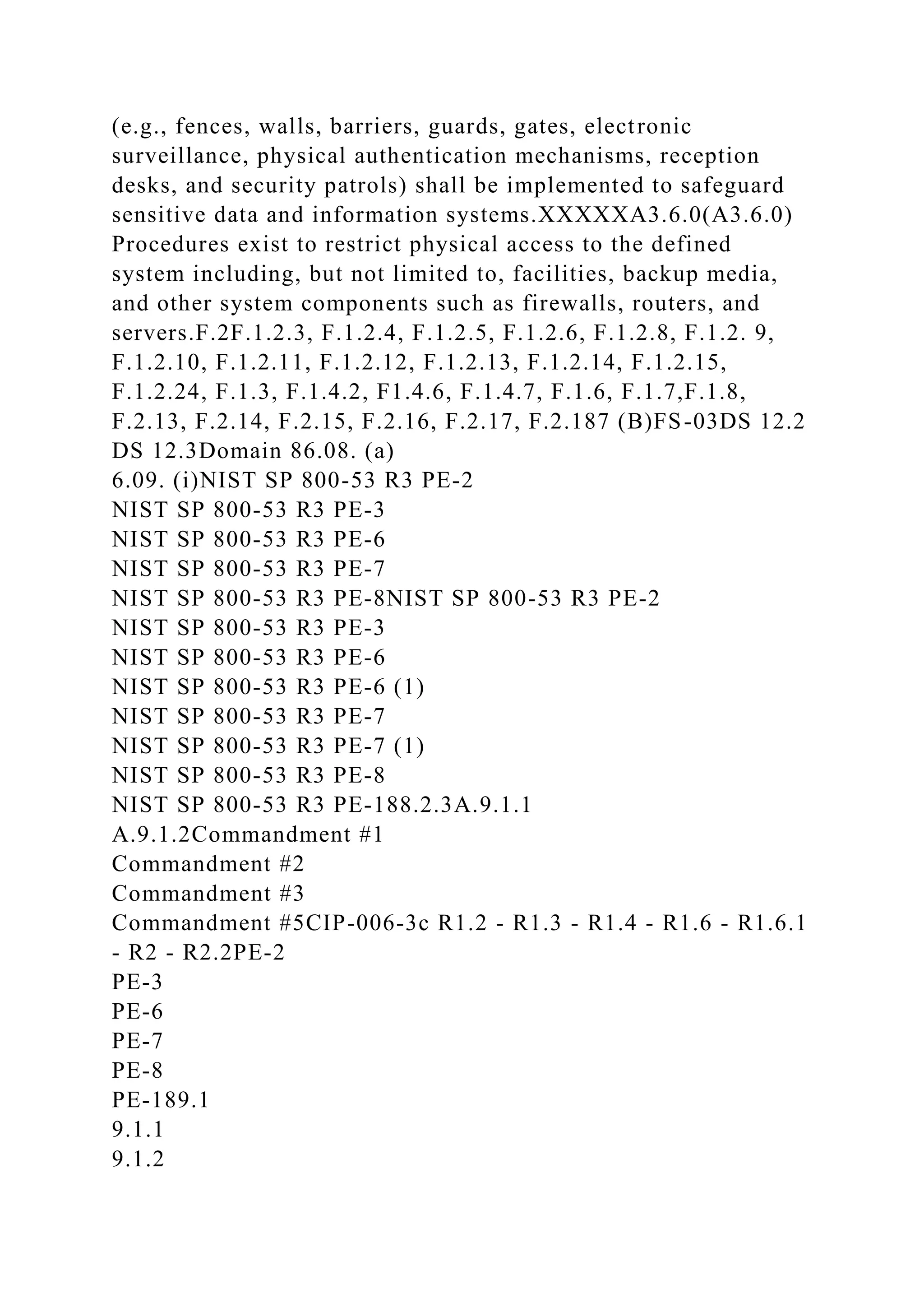 (e.g., fences, walls, barriers, guards, gates, electronic
surveillance, physical authentication mechanisms, reception
desks, and security patrols) shall be implemented to safeguard
sensitive data and information systems.XXXXXA3.6.0(A3.6.0)
Procedures exist to restrict physical access to the defined
system including, but not limited to, facilities, backup media,
and other system components such as firewalls, routers, and
servers.F.2F.1.2.3, F.1.2.4, F.1.2.5, F.1.2.6, F.1.2.8, F.1.2. 9,
F.1.2.10, F.1.2.11, F.1.2.12, F.1.2.13, F.1.2.14, F.1.2.15,
F.1.2.24, F.1.3, F.1.4.2, F1.4.6, F.1.4.7, F.1.6, F.1.7,F.1.8,
F.2.13, F.2.14, F.2.15, F.2.16, F.2.17, F.2.187 (B)FS-03DS 12.2
DS 12.3Domain 86.08. (a)
6.09. (i)NIST SP 800-53 R3 PE-2
NIST SP 800-53 R3 PE-3
NIST SP 800-53 R3 PE-6
NIST SP 800-53 R3 PE-7
NIST SP 800-53 R3 PE-8NIST SP 800-53 R3 PE-2
NIST SP 800-53 R3 PE-3
NIST SP 800-53 R3 PE-6
NIST SP 800-53 R3 PE-6 (1)
NIST SP 800-53 R3 PE-7
NIST SP 800-53 R3 PE-7 (1)
NIST SP 800-53 R3 PE-8
NIST SP 800-53 R3 PE-188.2.3A.9.1.1
A.9.1.2Commandment #1
Commandment #2
Commandment #3
Commandment #5CIP-006-3c R1.2 - R1.3 - R1.4 - R1.6 - R1.6.1
- R2 - R2.2PE-2
PE-3
PE-6
PE-7
PE-8
PE-189.1
9.1.1
9.1.2
 