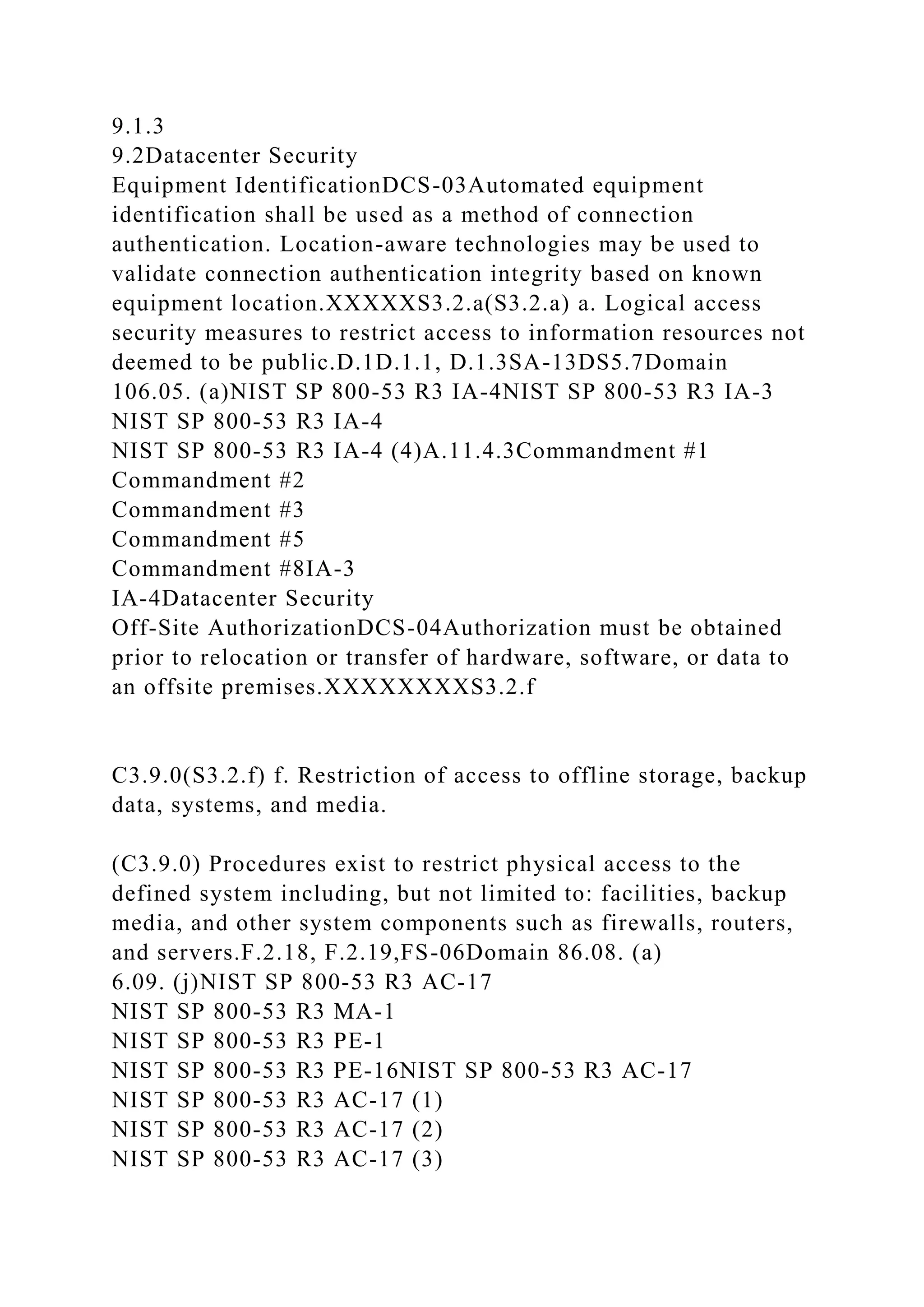 9.1.3
9.2Datacenter Security
Equipment IdentificationDCS-03Automated equipment
identification shall be used as a method of connection
authentication. Location-aware technologies may be used to
validate connection authentication integrity based on known
equipment location.XXXXXS3.2.a(S3.2.a) a. Logical access
security measures to restrict access to information resources not
deemed to be public.D.1D.1.1, D.1.3SA-13DS5.7Domain
106.05. (a)NIST SP 800-53 R3 IA-4NIST SP 800-53 R3 IA-3
NIST SP 800-53 R3 IA-4
NIST SP 800-53 R3 IA-4 (4)A.11.4.3Commandment #1
Commandment #2
Commandment #3
Commandment #5
Commandment #8IA-3
IA-4Datacenter Security
Off-Site AuthorizationDCS-04Authorization must be obtained
prior to relocation or transfer of hardware, software, or data to
an offsite premises.XXXXXXXXS3.2.f
C3.9.0(S3.2.f) f. Restriction of access to offline storage, backup
data, systems, and media.
(C3.9.0) Procedures exist to restrict physical access to the
defined system including, but not limited to: facilities, backup
media, and other system components such as firewalls, routers,
and servers.F.2.18, F.2.19,FS-06Domain 86.08. (a)
6.09. (j)NIST SP 800-53 R3 AC-17
NIST SP 800-53 R3 MA-1
NIST SP 800-53 R3 PE-1
NIST SP 800-53 R3 PE-16NIST SP 800-53 R3 AC-17
NIST SP 800-53 R3 AC-17 (1)
NIST SP 800-53 R3 AC-17 (2)
NIST SP 800-53 R3 AC-17 (3)
 