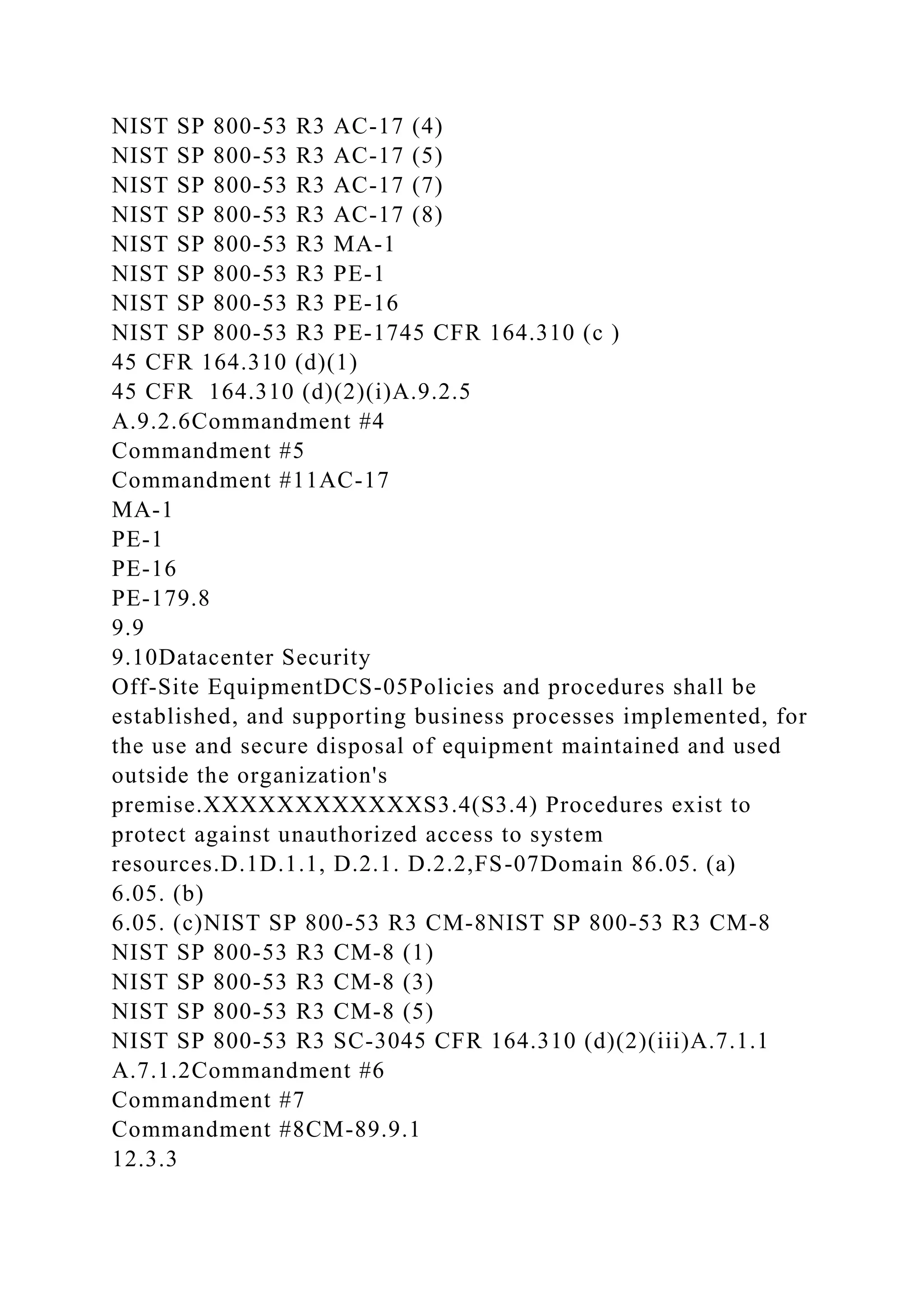 NIST SP 800-53 R3 AC-17 (4)
NIST SP 800-53 R3 AC-17 (5)
NIST SP 800-53 R3 AC-17 (7)
NIST SP 800-53 R3 AC-17 (8)
NIST SP 800-53 R3 MA-1
NIST SP 800-53 R3 PE-1
NIST SP 800-53 R3 PE-16
NIST SP 800-53 R3 PE-1745 CFR 164.310 (c )
45 CFR 164.310 (d)(1)
45 CFR 164.310 (d)(2)(i)A.9.2.5
A.9.2.6Commandment #4
Commandment #5
Commandment #11AC-17
MA-1
PE-1
PE-16
PE-179.8
9.9
9.10Datacenter Security
Off-Site EquipmentDCS-05Policies and procedures shall be
established, and supporting business processes implemented, for
the use and secure disposal of equipment maintained and used
outside the organization's
premise.XXXXXXXXXXXXS3.4(S3.4) Procedures exist to
protect against unauthorized access to system
resources.D.1D.1.1, D.2.1. D.2.2,FS-07Domain 86.05. (a)
6.05. (b)
6.05. (c)NIST SP 800-53 R3 CM-8NIST SP 800-53 R3 CM-8
NIST SP 800-53 R3 CM-8 (1)
NIST SP 800-53 R3 CM-8 (3)
NIST SP 800-53 R3 CM-8 (5)
NIST SP 800-53 R3 SC-3045 CFR 164.310 (d)(2)(iii)A.7.1.1
A.7.1.2Commandment #6
Commandment #7
Commandment #8CM-89.9.1
12.3.3
 