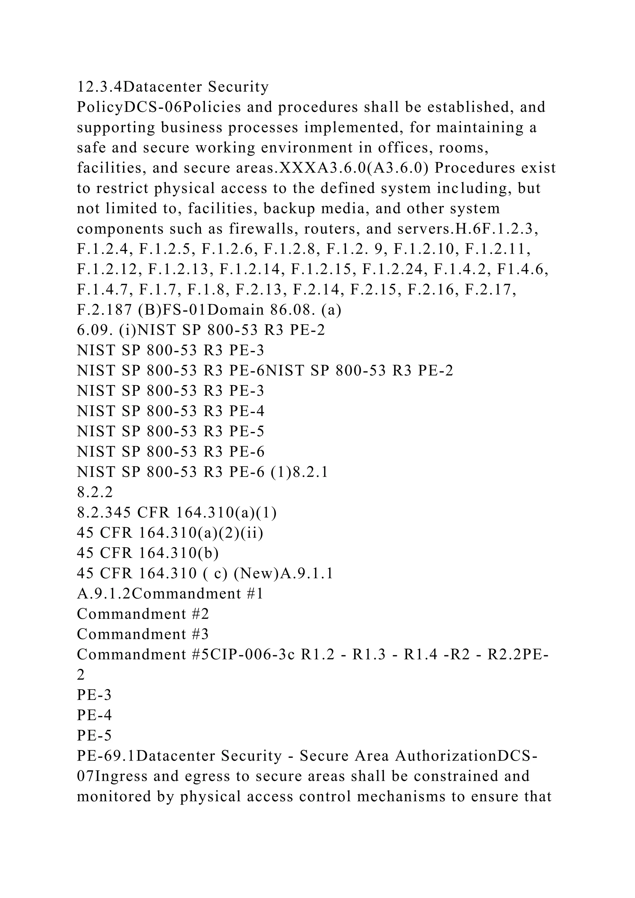 12.3.4Datacenter Security
PolicyDCS-06Policies and procedures shall be established, and
supporting business processes implemented, for maintaining a
safe and secure working environment in offices, rooms,
facilities, and secure areas.XXXA3.6.0(A3.6.0) Procedures exist
to restrict physical access to the defined system including, but
not limited to, facilities, backup media, and other system
components such as firewalls, routers, and servers.H.6F.1.2.3,
F.1.2.4, F.1.2.5, F.1.2.6, F.1.2.8, F.1.2. 9, F.1.2.10, F.1.2.11,
F.1.2.12, F.1.2.13, F.1.2.14, F.1.2.15, F.1.2.24, F.1.4.2, F1.4.6,
F.1.4.7, F.1.7, F.1.8, F.2.13, F.2.14, F.2.15, F.2.16, F.2.17,
F.2.187 (B)FS-01Domain 86.08. (a)
6.09. (i)NIST SP 800-53 R3 PE-2
NIST SP 800-53 R3 PE-3
NIST SP 800-53 R3 PE-6NIST SP 800-53 R3 PE-2
NIST SP 800-53 R3 PE-3
NIST SP 800-53 R3 PE-4
NIST SP 800-53 R3 PE-5
NIST SP 800-53 R3 PE-6
NIST SP 800-53 R3 PE-6 (1)8.2.1
8.2.2
8.2.345 CFR 164.310(a)(1)
45 CFR 164.310(a)(2)(ii)
45 CFR 164.310(b)
45 CFR 164.310 ( c) (New)A.9.1.1
A.9.1.2Commandment #1
Commandment #2
Commandment #3
Commandment #5CIP-006-3c R1.2 - R1.3 - R1.4 -R2 - R2.2PE-
2
PE-3
PE-4
PE-5
PE-69.1Datacenter Security - Secure Area AuthorizationDCS-
07Ingress and egress to secure areas shall be constrained and
monitored by physical access control mechanisms to ensure that
 