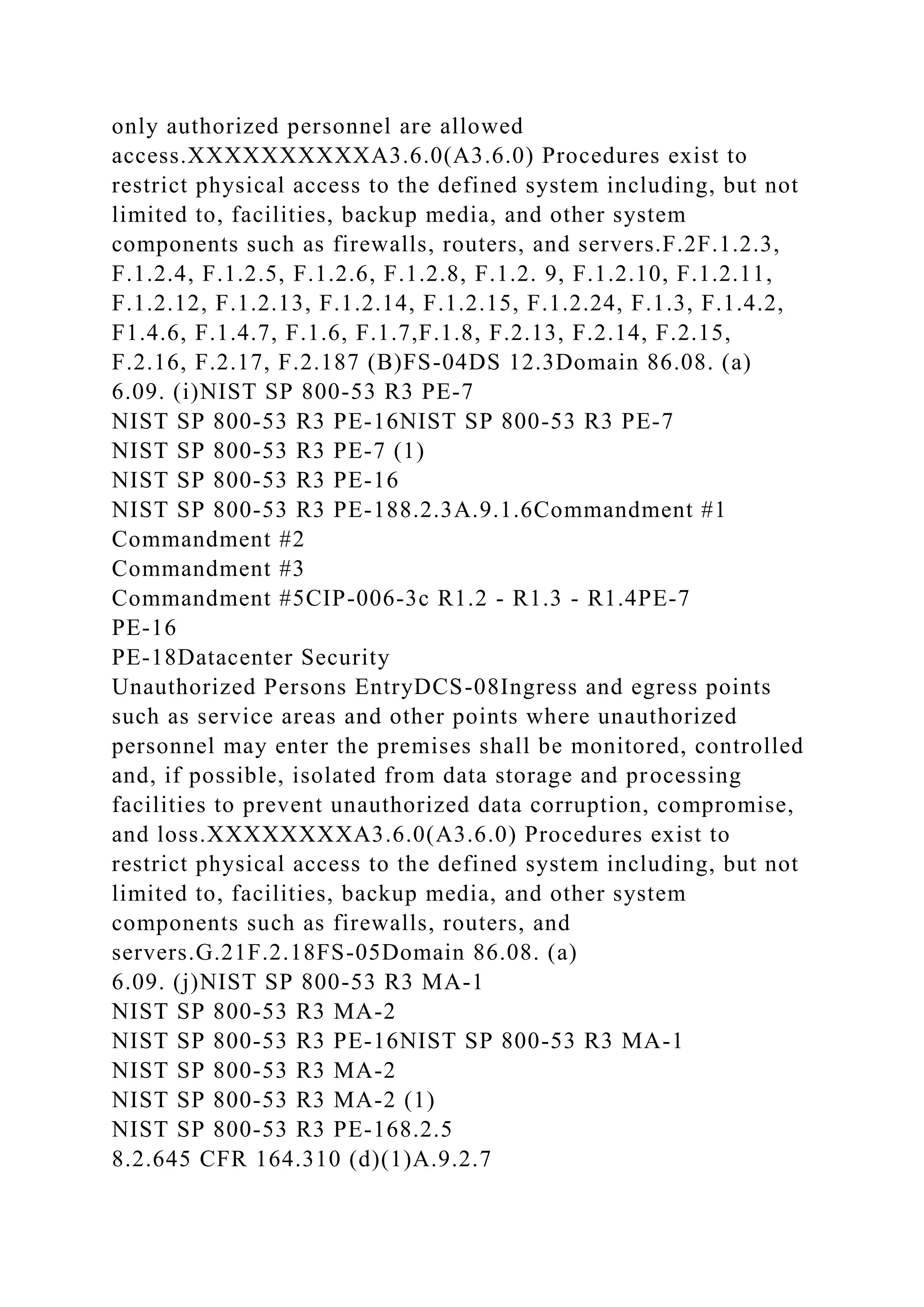 only authorized personnel are allowed
access.XXXXXXXXXXA3.6.0(A3.6.0) Procedures exist to
restrict physical access to the defined system including, but not
limited to, facilities, backup media, and other system
components such as firewalls, routers, and servers.F.2F.1.2.3,
F.1.2.4, F.1.2.5, F.1.2.6, F.1.2.8, F.1.2. 9, F.1.2.10, F.1.2.11,
F.1.2.12, F.1.2.13, F.1.2.14, F.1.2.15, F.1.2.24, F.1.3, F.1.4.2,
F1.4.6, F.1.4.7, F.1.6, F.1.7,F.1.8, F.2.13, F.2.14, F.2.15,
F.2.16, F.2.17, F.2.187 (B)FS-04DS 12.3Domain 86.08. (a)
6.09. (i)NIST SP 800-53 R3 PE-7
NIST SP 800-53 R3 PE-16NIST SP 800-53 R3 PE-7
NIST SP 800-53 R3 PE-7 (1)
NIST SP 800-53 R3 PE-16
NIST SP 800-53 R3 PE-188.2.3A.9.1.6Commandment #1
Commandment #2
Commandment #3
Commandment #5CIP-006-3c R1.2 - R1.3 - R1.4PE-7
PE-16
PE-18Datacenter Security
Unauthorized Persons EntryDCS-08Ingress and egress points
such as service areas and other points where unauthorized
personnel may enter the premises shall be monitored, controlled
and, if possible, isolated from data storage and processing
facilities to prevent unauthorized data corruption, compromise,
and loss.XXXXXXXXA3.6.0(A3.6.0) Procedures exist to
restrict physical access to the defined system including, but not
limited to, facilities, backup media, and other system
components such as firewalls, routers, and
servers.G.21F.2.18FS-05Domain 86.08. (a)
6.09. (j)NIST SP 800-53 R3 MA-1
NIST SP 800-53 R3 MA-2
NIST SP 800-53 R3 PE-16NIST SP 800-53 R3 MA-1
NIST SP 800-53 R3 MA-2
NIST SP 800-53 R3 MA-2 (1)
NIST SP 800-53 R3 PE-168.2.5
8.2.645 CFR 164.310 (d)(1)A.9.2.7
 