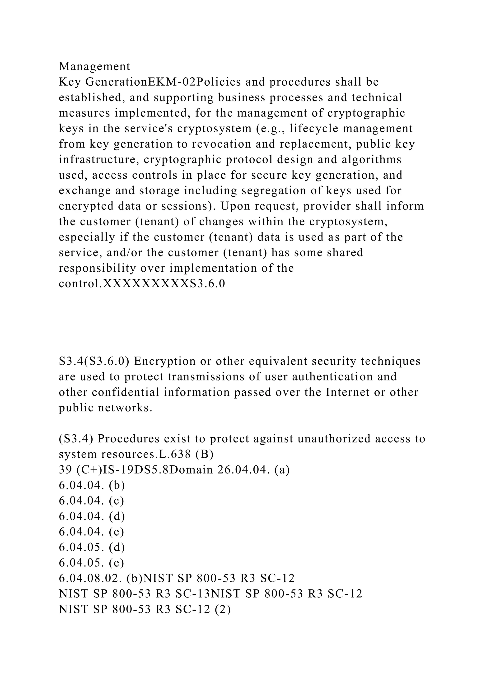Management
Key GenerationEKM-02Policies and procedures shall be
established, and supporting business processes and technical
measures implemented, for the management of cryptographic
keys in the service's cryptosystem (e.g., lifecycle management
from key generation to revocation and replacement, public key
infrastructure, cryptographic protocol design and algorithms
used, access controls in place for secure key generation, and
exchange and storage including segregation of keys used for
encrypted data or sessions). Upon request, provider shall inform
the customer (tenant) of changes within the cryptosystem,
especially if the customer (tenant) data is used as part of the
service, and/or the customer (tenant) has some shared
responsibility over implementation of the
control.XXXXXXXXXS3.6.0
S3.4(S3.6.0) Encryption or other equivalent security techniques
are used to protect transmissions of user authentication and
other confidential information passed over the Internet or other
public networks.
(S3.4) Procedures exist to protect against unauthorized access to
system resources.L.638 (B)
39 (C+)IS-19DS5.8Domain 26.04.04. (a)
6.04.04. (b)
6.04.04. (c)
6.04.04. (d)
6.04.04. (e)
6.04.05. (d)
6.04.05. (e)
6.04.08.02. (b)NIST SP 800-53 R3 SC-12
NIST SP 800-53 R3 SC-13NIST SP 800-53 R3 SC-12
NIST SP 800-53 R3 SC-12 (2)
 