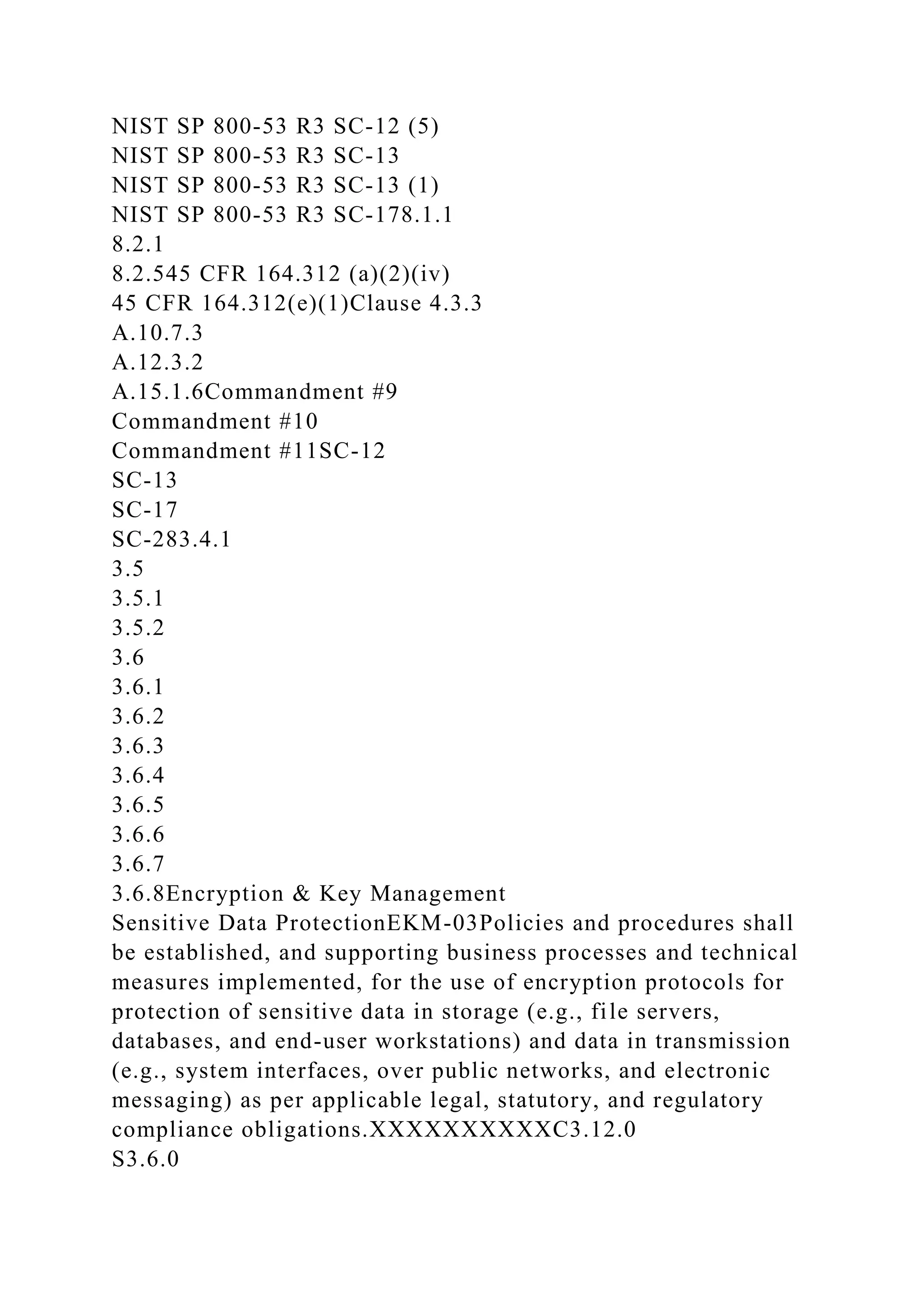 NIST SP 800-53 R3 SC-12 (5)
NIST SP 800-53 R3 SC-13
NIST SP 800-53 R3 SC-13 (1)
NIST SP 800-53 R3 SC-178.1.1
8.2.1
8.2.545 CFR 164.312 (a)(2)(iv)
45 CFR 164.312(e)(1)Clause 4.3.3
A.10.7.3
A.12.3.2
A.15.1.6Commandment #9
Commandment #10
Commandment #11SC-12
SC-13
SC-17
SC-283.4.1
3.5
3.5.1
3.5.2
3.6
3.6.1
3.6.2
3.6.3
3.6.4
3.6.5
3.6.6
3.6.7
3.6.8Encryption & Key Management
Sensitive Data ProtectionEKM-03Policies and procedures shall
be established, and supporting business processes and technical
measures implemented, for the use of encryption protocols for
protection of sensitive data in storage (e.g., file servers,
databases, and end-user workstations) and data in transmission
(e.g., system interfaces, over public networks, and electronic
messaging) as per applicable legal, statutory, and regulatory
compliance obligations.XXXXXXXXXXC3.12.0
S3.6.0
 