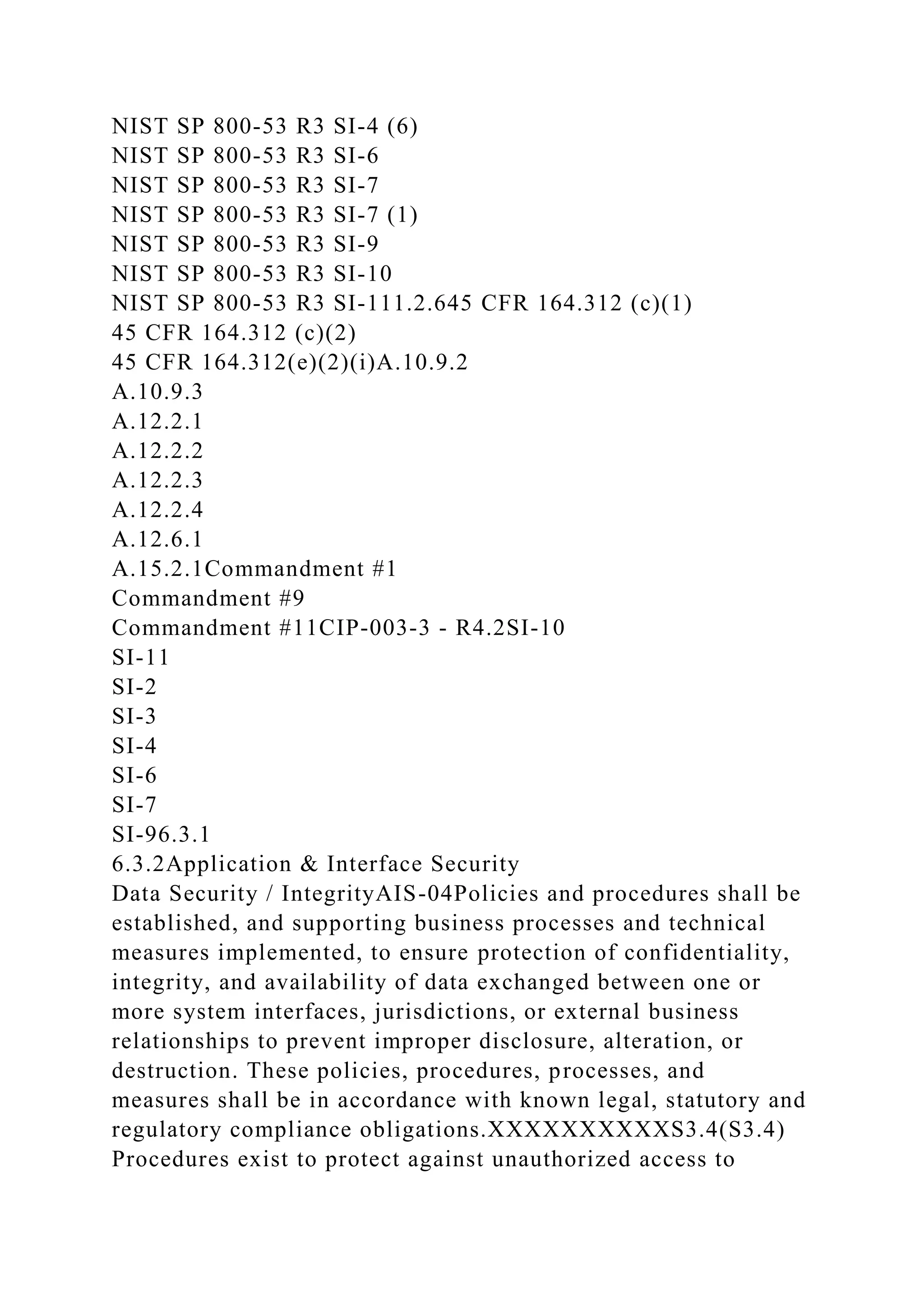 NIST SP 800-53 R3 SI-4 (6)
NIST SP 800-53 R3 SI-6
NIST SP 800-53 R3 SI-7
NIST SP 800-53 R3 SI-7 (1)
NIST SP 800-53 R3 SI-9
NIST SP 800-53 R3 SI-10
NIST SP 800-53 R3 SI-111.2.645 CFR 164.312 (c)(1)
45 CFR 164.312 (c)(2)
45 CFR 164.312(e)(2)(i)A.10.9.2
A.10.9.3
A.12.2.1
A.12.2.2
A.12.2.3
A.12.2.4
A.12.6.1
A.15.2.1Commandment #1
Commandment #9
Commandment #11CIP-003-3 - R4.2SI-10
SI-11
SI-2
SI-3
SI-4
SI-6
SI-7
SI-96.3.1
6.3.2Application & Interface Security
Data Security / IntegrityAIS-04Policies and procedures shall be
established, and supporting business processes and technical
measures implemented, to ensure protection of confidentiality,
integrity, and availability of data exchanged between one or
more system interfaces, jurisdictions, or external business
relationships to prevent improper disclosure, alteration, or
destruction. These policies, procedures, processes, and
measures shall be in accordance with known legal, statutory and
regulatory compliance obligations.XXXXXXXXXXS3.4(S3.4)
Procedures exist to protect against unauthorized access to
 