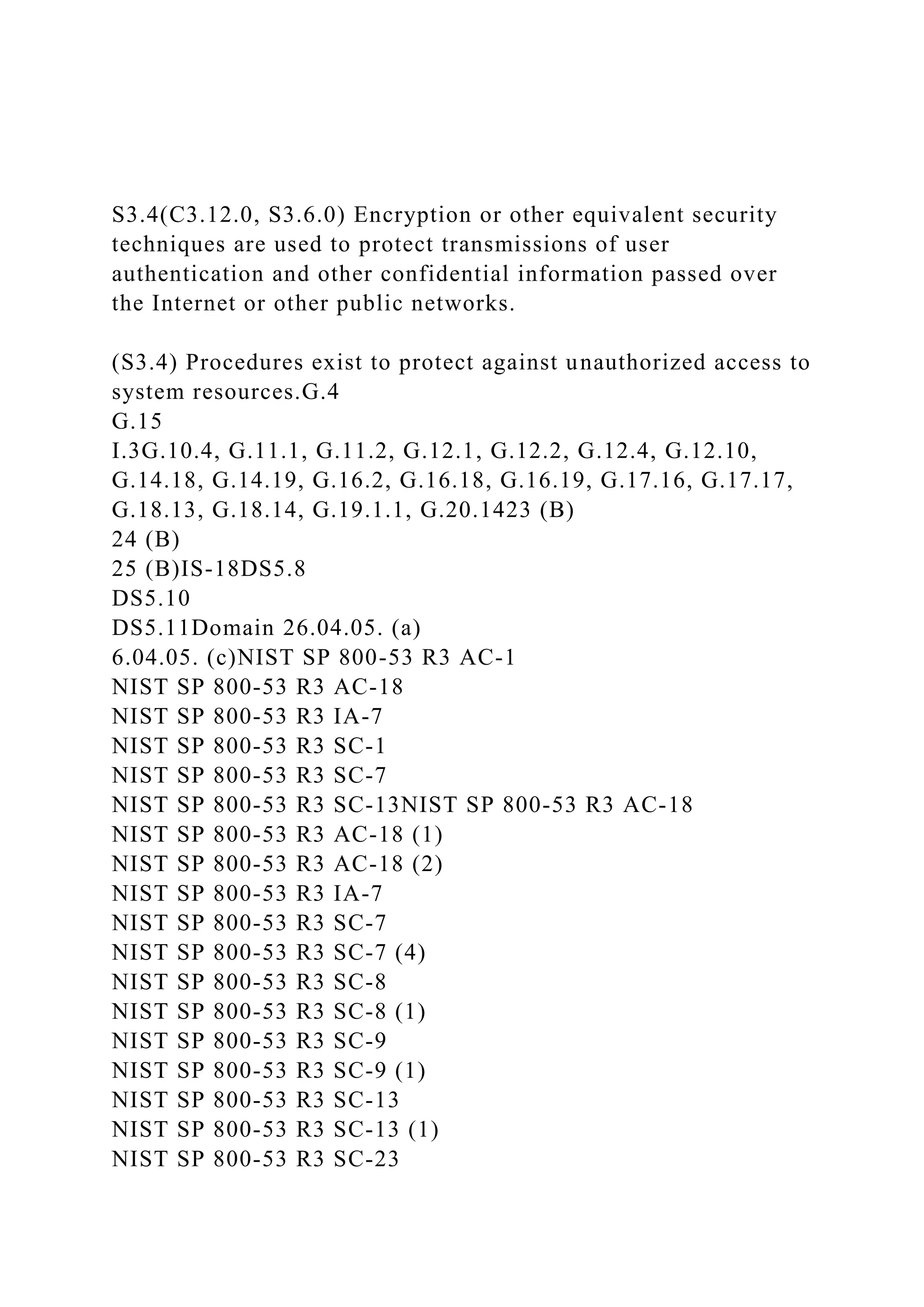 S3.4(C3.12.0, S3.6.0) Encryption or other equivalent security
techniques are used to protect transmissions of user
authentication and other confidential information passed over
the Internet or other public networks.
(S3.4) Procedures exist to protect against unauthorized access to
system resources.G.4
G.15
I.3G.10.4, G.11.1, G.11.2, G.12.1, G.12.2, G.12.4, G.12.10,
G.14.18, G.14.19, G.16.2, G.16.18, G.16.19, G.17.16, G.17.17,
G.18.13, G.18.14, G.19.1.1, G.20.1423 (B)
24 (B)
25 (B)IS-18DS5.8
DS5.10
DS5.11Domain 26.04.05. (a)
6.04.05. (c)NIST SP 800-53 R3 AC-1
NIST SP 800-53 R3 AC-18
NIST SP 800-53 R3 IA-7
NIST SP 800-53 R3 SC-1
NIST SP 800-53 R3 SC-7
NIST SP 800-53 R3 SC-13NIST SP 800-53 R3 AC-18
NIST SP 800-53 R3 AC-18 (1)
NIST SP 800-53 R3 AC-18 (2)
NIST SP 800-53 R3 IA-7
NIST SP 800-53 R3 SC-7
NIST SP 800-53 R3 SC-7 (4)
NIST SP 800-53 R3 SC-8
NIST SP 800-53 R3 SC-8 (1)
NIST SP 800-53 R3 SC-9
NIST SP 800-53 R3 SC-9 (1)
NIST SP 800-53 R3 SC-13
NIST SP 800-53 R3 SC-13 (1)
NIST SP 800-53 R3 SC-23
 