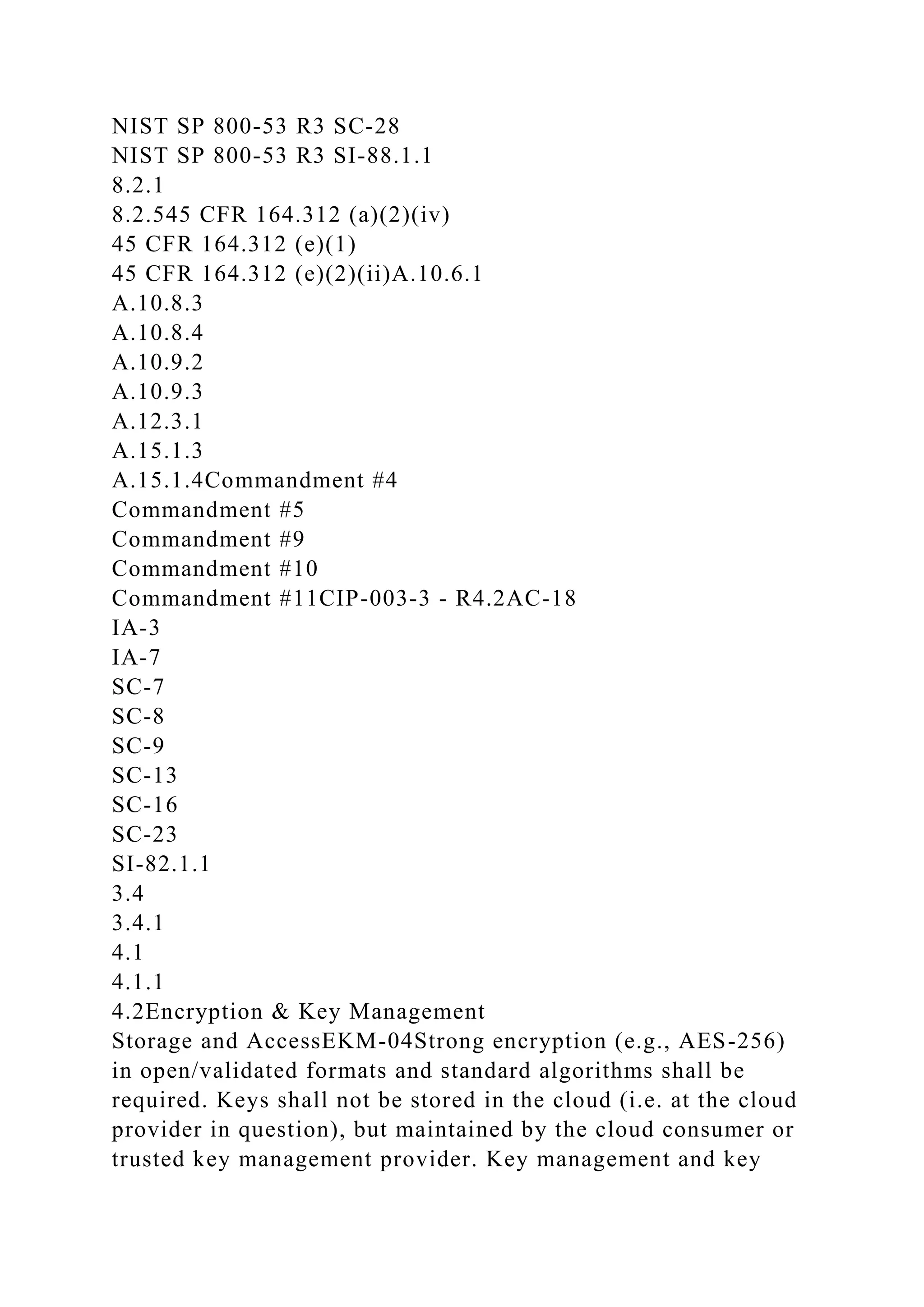 NIST SP 800-53 R3 SC-28
NIST SP 800-53 R3 SI-88.1.1
8.2.1
8.2.545 CFR 164.312 (a)(2)(iv)
45 CFR 164.312 (e)(1)
45 CFR 164.312 (e)(2)(ii)A.10.6.1
A.10.8.3
A.10.8.4
A.10.9.2
A.10.9.3
A.12.3.1
A.15.1.3
A.15.1.4Commandment #4
Commandment #5
Commandment #9
Commandment #10
Commandment #11CIP-003-3 - R4.2AC-18
IA-3
IA-7
SC-7
SC-8
SC-9
SC-13
SC-16
SC-23
SI-82.1.1
3.4
3.4.1
4.1
4.1.1
4.2Encryption & Key Management
Storage and AccessEKM-04Strong encryption (e.g., AES-256)
in open/validated formats and standard algorithms shall be
required. Keys shall not be stored in the cloud (i.e. at the cloud
provider in question), but maintained by the cloud consumer or
trusted key management provider. Key management and key
 