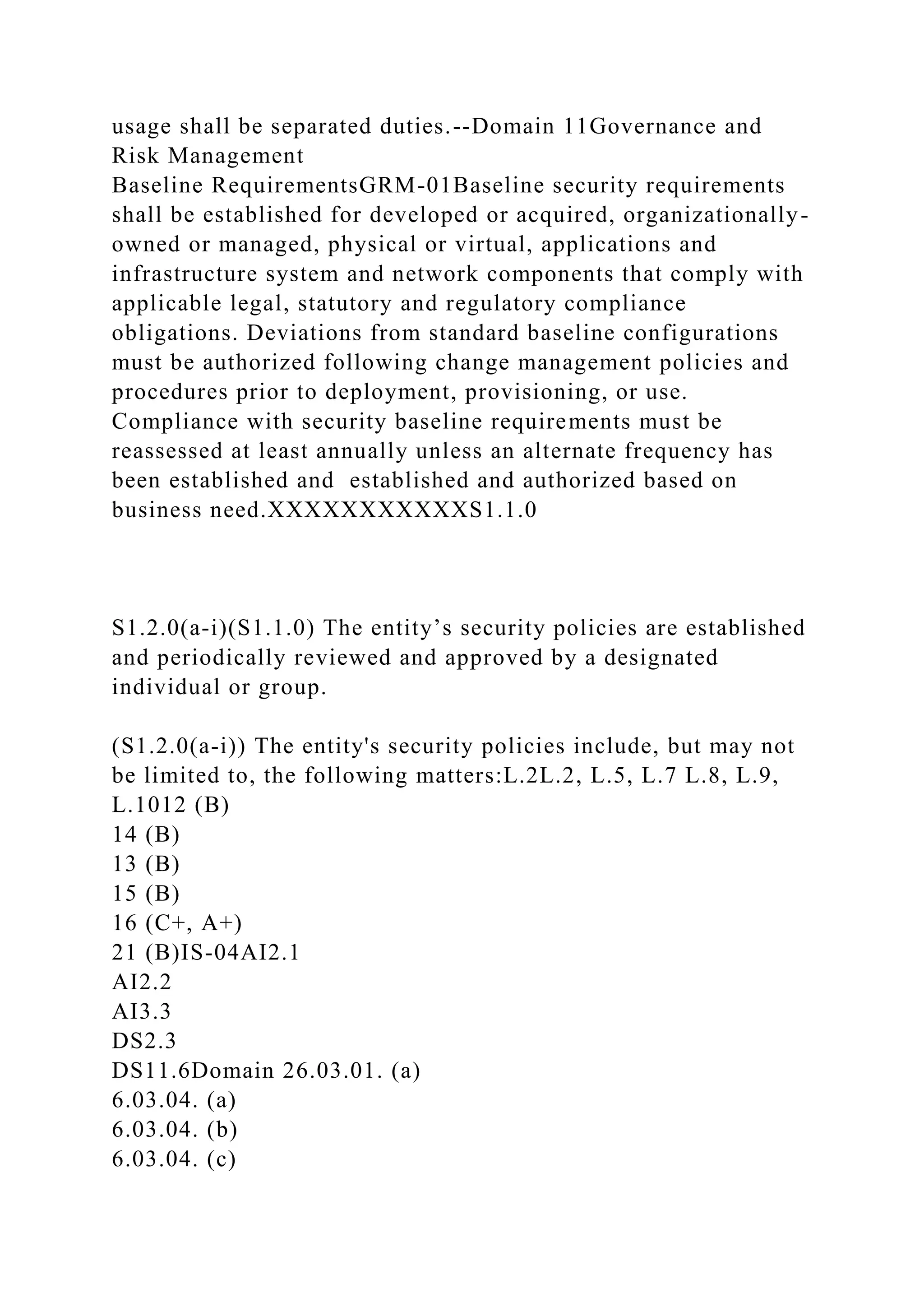 usage shall be separated duties.--Domain 11Governance and
Risk Management
Baseline RequirementsGRM-01Baseline security requirements
shall be established for developed or acquired, organizationally-
owned or managed, physical or virtual, applications and
infrastructure system and network components that comply with
applicable legal, statutory and regulatory compliance
obligations. Deviations from standard baseline configurations
must be authorized following change management policies and
procedures prior to deployment, provisioning, or use.
Compliance with security baseline requirements must be
reassessed at least annually unless an alternate frequency has
been established and established and authorized based on
business need.XXXXXXXXXXXS1.1.0
S1.2.0(a-i)(S1.1.0) The entity’s security policies are established
and periodically reviewed and approved by a designated
individual or group.
(S1.2.0(a-i)) The entity's security policies include, but may not
be limited to, the following matters:L.2L.2, L.5, L.7 L.8, L.9,
L.1012 (B)
14 (B)
13 (B)
15 (B)
16 (C+, A+)
21 (B)IS-04AI2.1
AI2.2
AI3.3
DS2.3
DS11.6Domain 26.03.01. (a)
6.03.04. (a)
6.03.04. (b)
6.03.04. (c)
 
