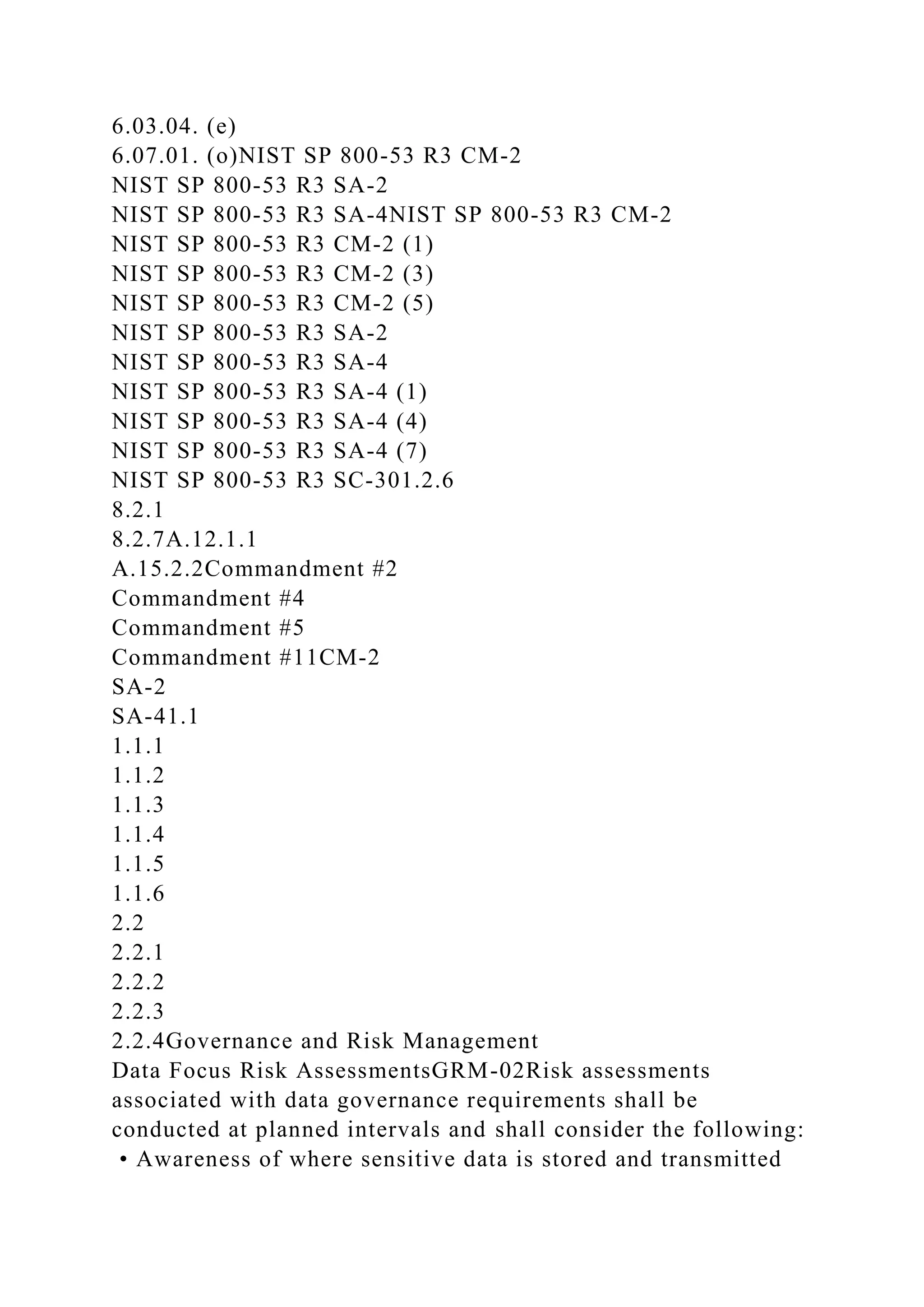6.03.04. (e)
6.07.01. (o)NIST SP 800-53 R3 CM-2
NIST SP 800-53 R3 SA-2
NIST SP 800-53 R3 SA-4NIST SP 800-53 R3 CM-2
NIST SP 800-53 R3 CM-2 (1)
NIST SP 800-53 R3 CM-2 (3)
NIST SP 800-53 R3 CM-2 (5)
NIST SP 800-53 R3 SA-2
NIST SP 800-53 R3 SA-4
NIST SP 800-53 R3 SA-4 (1)
NIST SP 800-53 R3 SA-4 (4)
NIST SP 800-53 R3 SA-4 (7)
NIST SP 800-53 R3 SC-301.2.6
8.2.1
8.2.7A.12.1.1
A.15.2.2Commandment #2
Commandment #4
Commandment #5
Commandment #11CM-2
SA-2
SA-41.1
1.1.1
1.1.2
1.1.3
1.1.4
1.1.5
1.1.6
2.2
2.2.1
2.2.2
2.2.3
2.2.4Governance and Risk Management
Data Focus Risk AssessmentsGRM-02Risk assessments
associated with data governance requirements shall be
conducted at planned intervals and shall consider the following:
• Awareness of where sensitive data is stored and transmitted
 