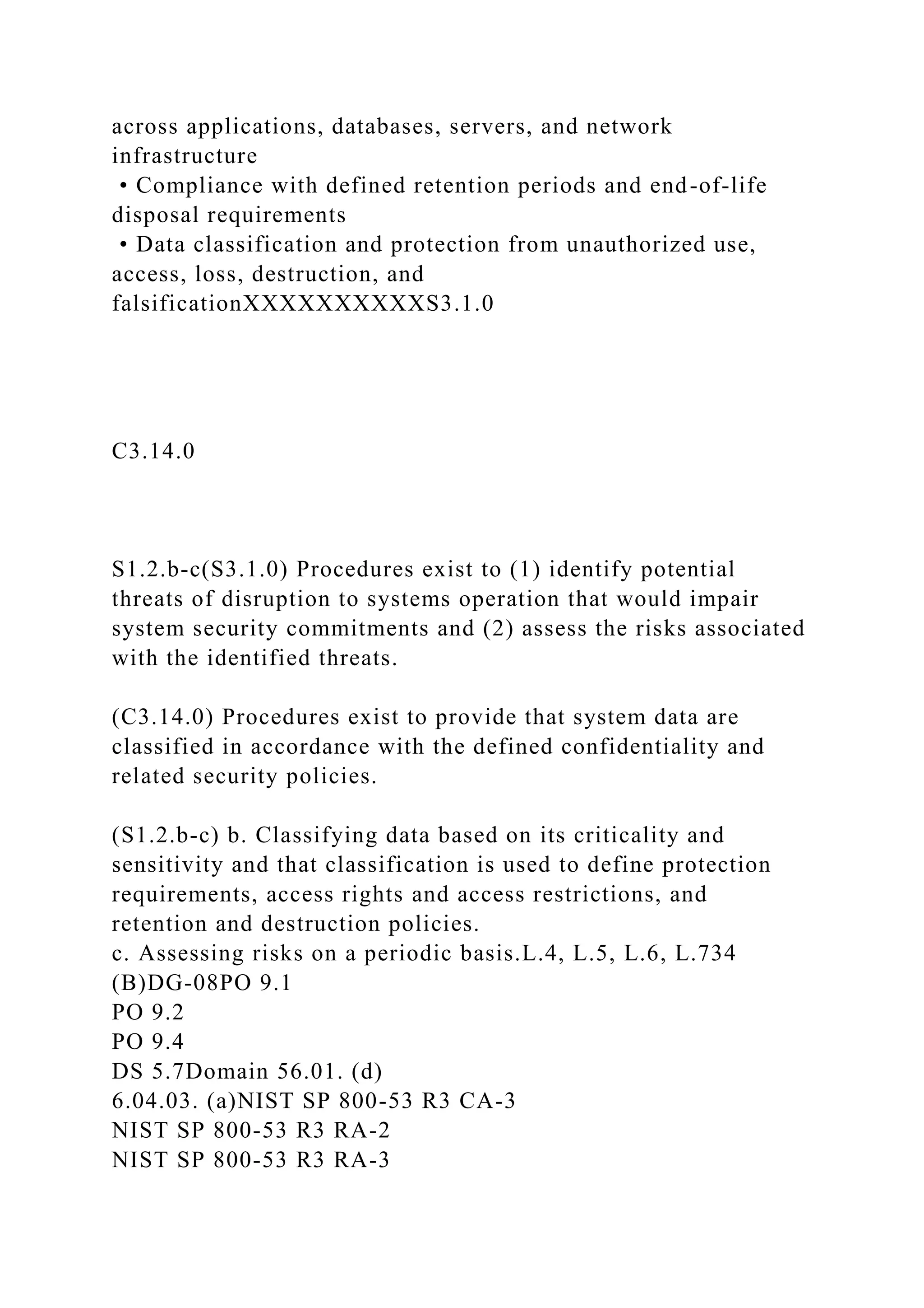 across applications, databases, servers, and network
infrastructure
• Compliance with defined retention periods and end-of-life
disposal requirements
• Data classification and protection from unauthorized use,
access, loss, destruction, and
falsificationXXXXXXXXXXS3.1.0
C3.14.0
S1.2.b-c(S3.1.0) Procedures exist to (1) identify potential
threats of disruption to systems operation that would impair
system security commitments and (2) assess the risks associated
with the identified threats.
(C3.14.0) Procedures exist to provide that system data are
classified in accordance with the defined confidentiality and
related security policies.
(S1.2.b-c) b. Classifying data based on its criticality and
sensitivity and that classification is used to define protection
requirements, access rights and access restrictions, and
retention and destruction policies.
c. Assessing risks on a periodic basis.L.4, L.5, L.6, L.734
(B)DG-08PO 9.1
PO 9.2
PO 9.4
DS 5.7Domain 56.01. (d)
6.04.03. (a)NIST SP 800-53 R3 CA-3
NIST SP 800-53 R3 RA-2
NIST SP 800-53 R3 RA-3
 