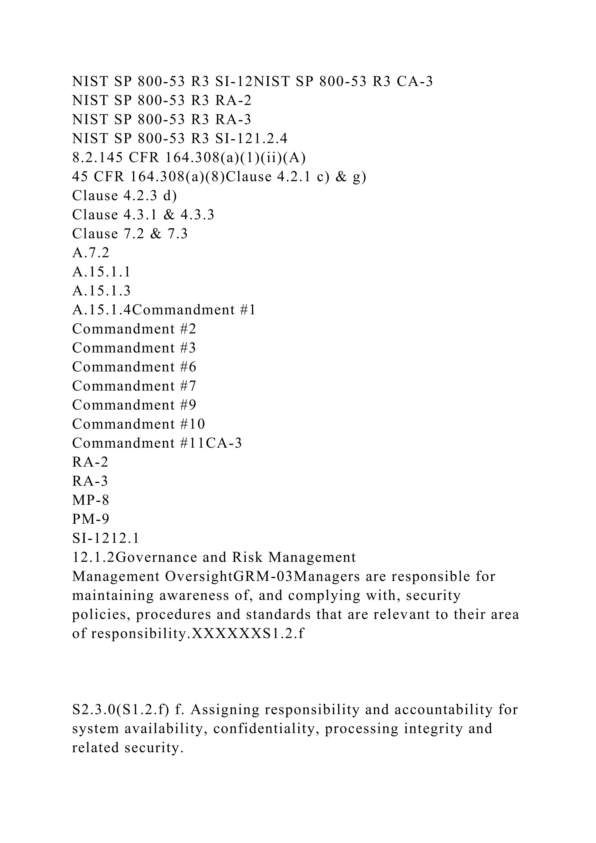 NIST SP 800-53 R3 SI-12NIST SP 800-53 R3 CA-3
NIST SP 800-53 R3 RA-2
NIST SP 800-53 R3 RA-3
NIST SP 800-53 R3 SI-121.2.4
8.2.145 CFR 164.308(a)(1)(ii)(A)
45 CFR 164.308(a)(8)Clause 4.2.1 c) & g)
Clause 4.2.3 d)
Clause 4.3.1 & 4.3.3
Clause 7.2 & 7.3
A.7.2
A.15.1.1
A.15.1.3
A.15.1.4Commandment #1
Commandment #2
Commandment #3
Commandment #6
Commandment #7
Commandment #9
Commandment #10
Commandment #11CA-3
RA-2
RA-3
MP-8
PM-9
SI-1212.1
12.1.2Governance and Risk Management
Management OversightGRM-03Managers are responsible for
maintaining awareness of, and complying with, security
policies, procedures and standards that are relevant to their area
of responsibility.XXXXXXS1.2.f
S2.3.0(S1.2.f) f. Assigning responsibility and accountability for
system availability, confidentiality, processing integrity and
related security.
 