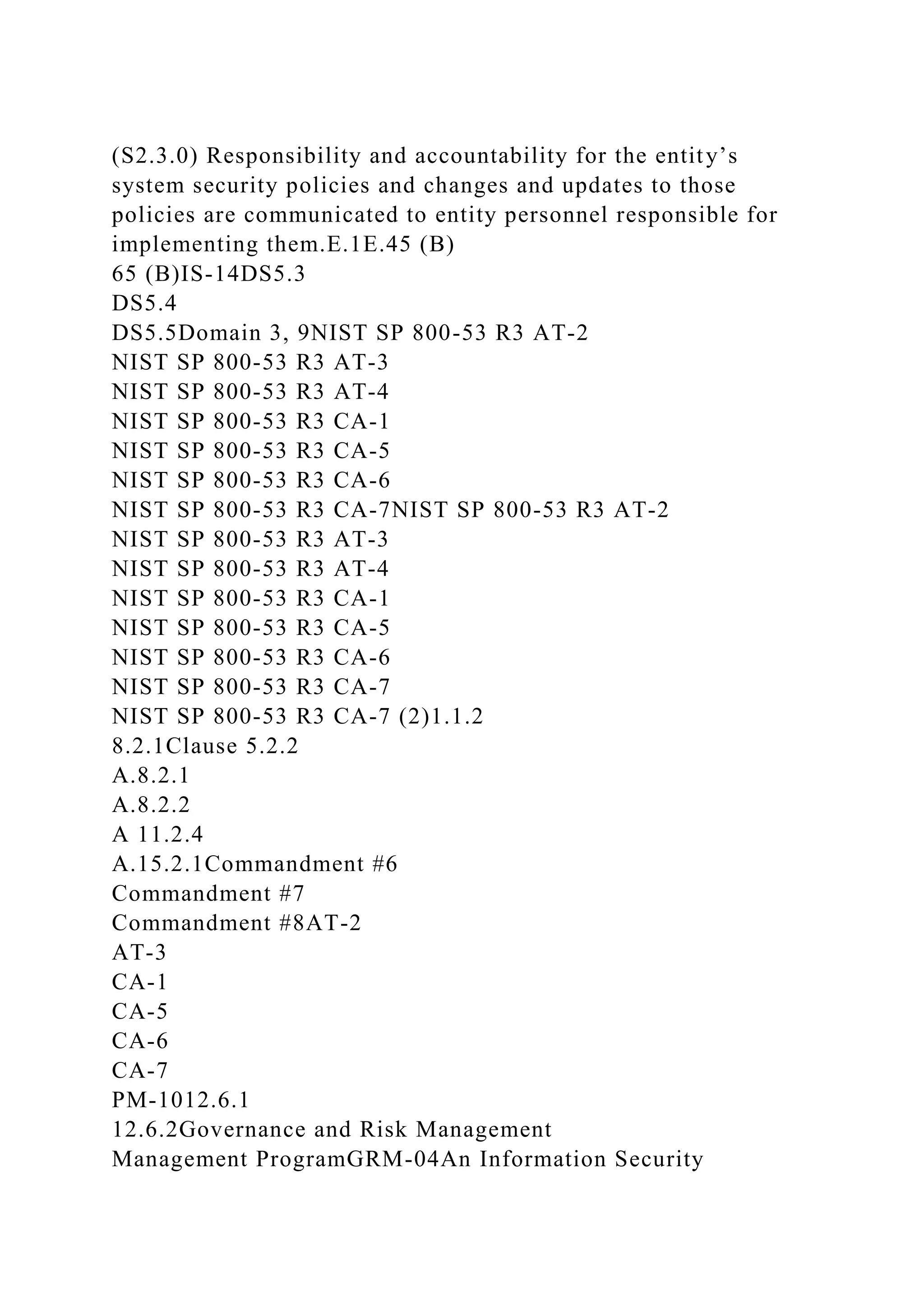 (S2.3.0) Responsibility and accountability for the entity’s
system security policies and changes and updates to those
policies are communicated to entity personnel responsible for
implementing them.E.1E.45 (B)
65 (B)IS-14DS5.3
DS5.4
DS5.5Domain 3, 9NIST SP 800-53 R3 AT-2
NIST SP 800-53 R3 AT-3
NIST SP 800-53 R3 AT-4
NIST SP 800-53 R3 CA-1
NIST SP 800-53 R3 CA-5
NIST SP 800-53 R3 CA-6
NIST SP 800-53 R3 CA-7NIST SP 800-53 R3 AT-2
NIST SP 800-53 R3 AT-3
NIST SP 800-53 R3 AT-4
NIST SP 800-53 R3 CA-1
NIST SP 800-53 R3 CA-5
NIST SP 800-53 R3 CA-6
NIST SP 800-53 R3 CA-7
NIST SP 800-53 R3 CA-7 (2)1.1.2
8.2.1Clause 5.2.2
A.8.2.1
A.8.2.2
A 11.2.4
A.15.2.1Commandment #6
Commandment #7
Commandment #8AT-2
AT-3
CA-1
CA-5
CA-6
CA-7
PM-1012.6.1
12.6.2Governance and Risk Management
Management ProgramGRM-04An Information Security
 