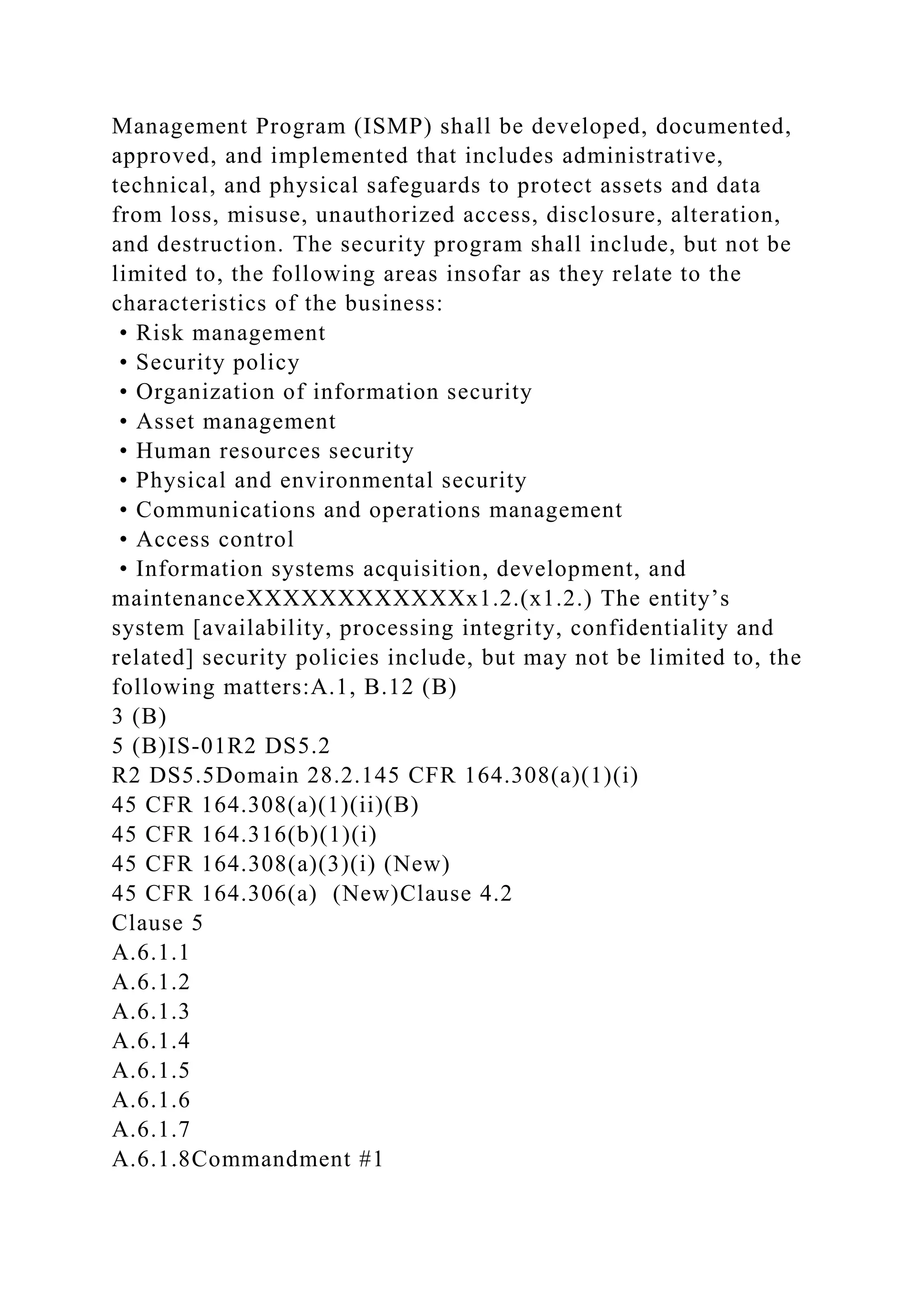 Management Program (ISMP) shall be developed, documented,
approved, and implemented that includes administrative,
technical, and physical safeguards to protect assets and data
from loss, misuse, unauthorized access, disclosure, alteration,
and destruction. The security program shall include, but not be
limited to, the following areas insofar as they relate to the
characteristics of the business:
• Risk management
• Security policy
• Organization of information security
• Asset management
• Human resources security
• Physical and environmental security
• Communications and operations management
• Access control
• Information systems acquisition, development, and
maintenanceXXXXXXXXXXXXx1.2.(x1.2.) The entity’s
system [availability, processing integrity, confidentiality and
related] security policies include, but may not be limited to, the
following matters:A.1, B.12 (B)
3 (B)
5 (B)IS-01R2 DS5.2
R2 DS5.5Domain 28.2.145 CFR 164.308(a)(1)(i)
45 CFR 164.308(a)(1)(ii)(B)
45 CFR 164.316(b)(1)(i)
45 CFR 164.308(a)(3)(i) (New)
45 CFR 164.306(a) (New)Clause 4.2
Clause 5
A.6.1.1
A.6.1.2
A.6.1.3
A.6.1.4
A.6.1.5
A.6.1.6
A.6.1.7
A.6.1.8Commandment #1
 