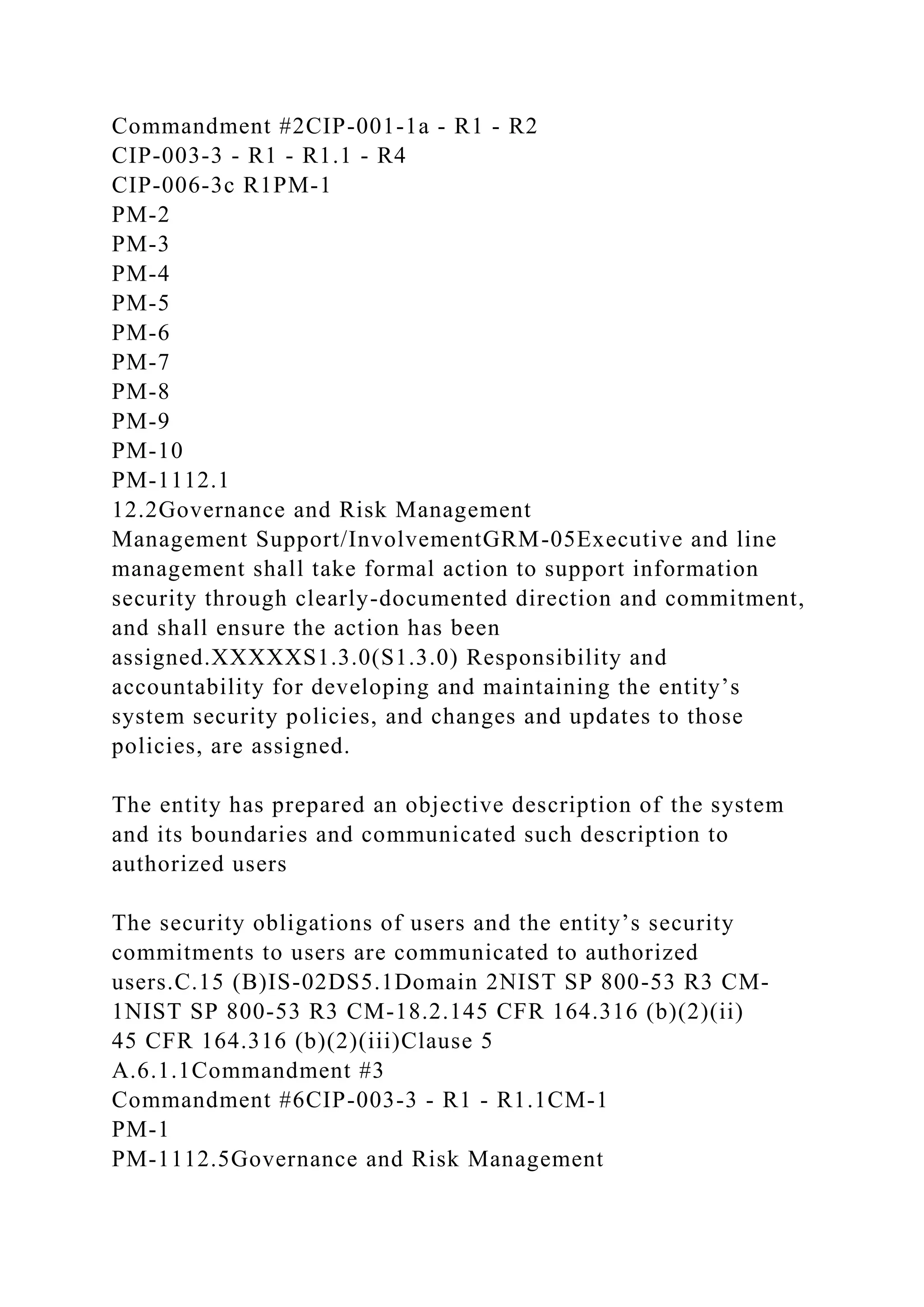 Commandment #2CIP-001-1a - R1 - R2
CIP-003-3 - R1 - R1.1 - R4
CIP-006-3c R1PM-1
PM-2
PM-3
PM-4
PM-5
PM-6
PM-7
PM-8
PM-9
PM-10
PM-1112.1
12.2Governance and Risk Management
Management Support/InvolvementGRM-05Executive and line
management shall take formal action to support information
security through clearly-documented direction and commitment,
and shall ensure the action has been
assigned.XXXXXS1.3.0(S1.3.0) Responsibility and
accountability for developing and maintaining the entity’s
system security policies, and changes and updates to those
policies, are assigned.
The entity has prepared an objective description of the system
and its boundaries and communicated such description to
authorized users
The security obligations of users and the entity’s security
commitments to users are communicated to authorized
users.C.15 (B)IS-02DS5.1Domain 2NIST SP 800-53 R3 CM-
1NIST SP 800-53 R3 CM-18.2.145 CFR 164.316 (b)(2)(ii)
45 CFR 164.316 (b)(2)(iii)Clause 5
A.6.1.1Commandment #3
Commandment #6CIP-003-3 - R1 - R1.1CM-1
PM-1
PM-1112.5Governance and Risk Management
 