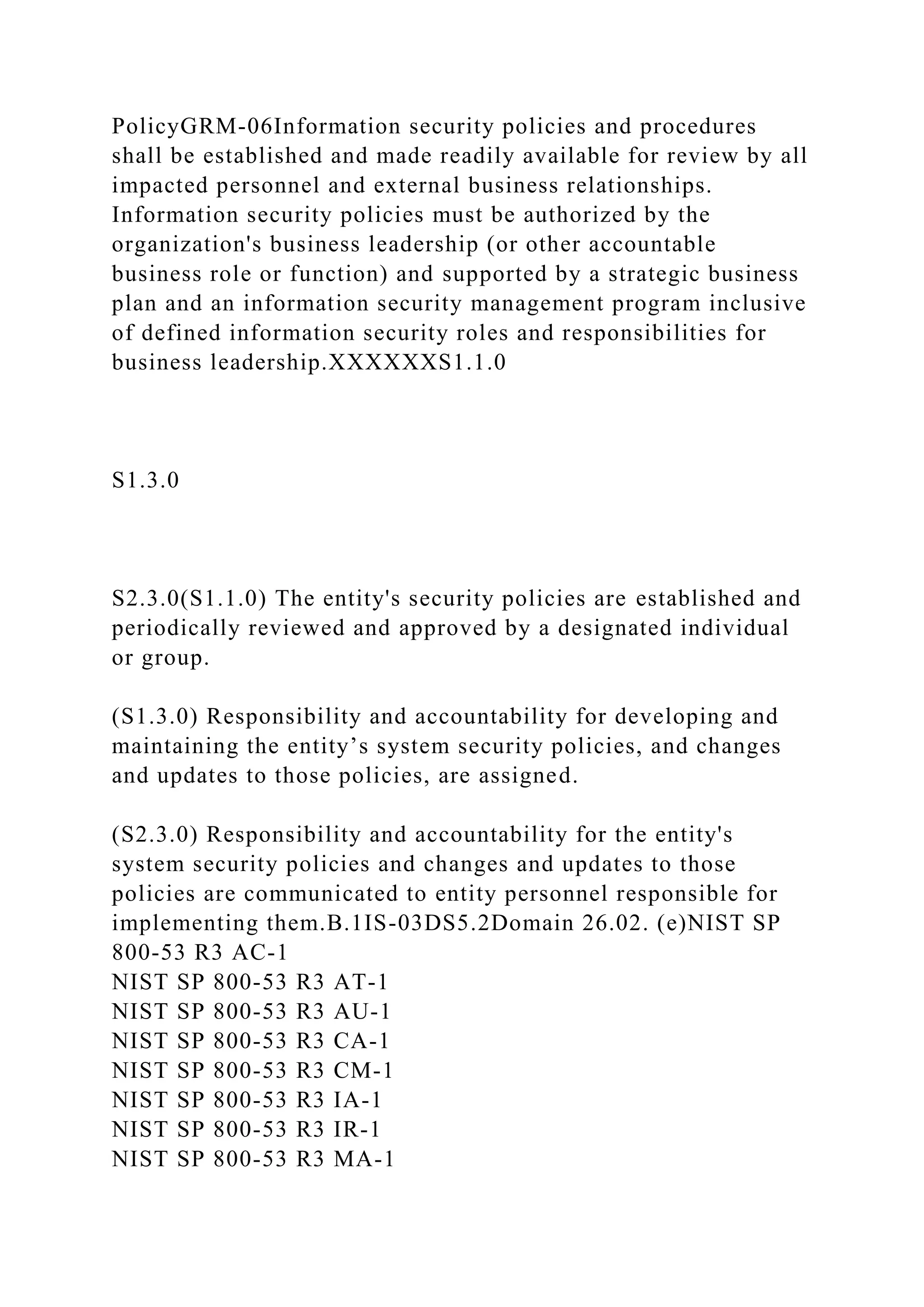 PolicyGRM-06Information security policies and procedures
shall be established and made readily available for review by all
impacted personnel and external business relationships.
Information security policies must be authorized by the
organization's business leadership (or other accountable
business role or function) and supported by a strategic business
plan and an information security management program inclusive
of defined information security roles and responsibilities for
business leadership.XXXXXXS1.1.0
S1.3.0
S2.3.0(S1.1.0) The entity's security policies are established and
periodically reviewed and approved by a designated individual
or group.
(S1.3.0) Responsibility and accountability for developing and
maintaining the entity’s system security policies, and changes
and updates to those policies, are assigned.
(S2.3.0) Responsibility and accountability for the entity's
system security policies and changes and updates to those
policies are communicated to entity personnel responsible for
implementing them.B.1IS-03DS5.2Domain 26.02. (e)NIST SP
800-53 R3 AC-1
NIST SP 800-53 R3 AT-1
NIST SP 800-53 R3 AU-1
NIST SP 800-53 R3 CA-1
NIST SP 800-53 R3 CM-1
NIST SP 800-53 R3 IA-1
NIST SP 800-53 R3 IR-1
NIST SP 800-53 R3 MA-1
 
