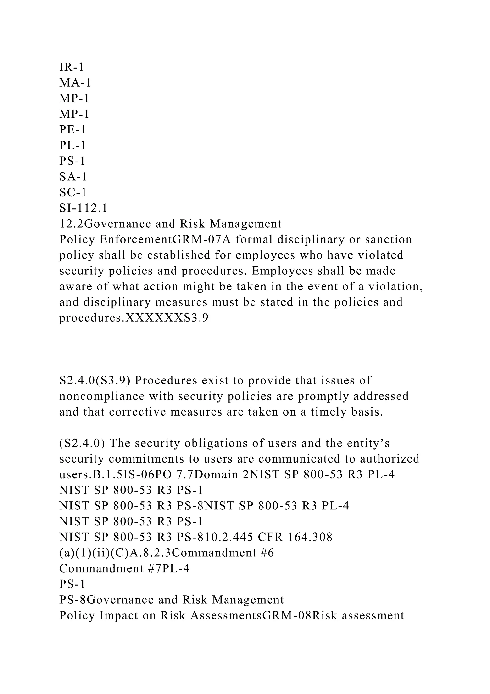 IR-1
MA-1
MP-1
MP-1
PE-1
PL-1
PS-1
SA-1
SC-1
SI-112.1
12.2Governance and Risk Management
Policy EnforcementGRM-07A formal disciplinary or sanction
policy shall be established for employees who have violated
security policies and procedures. Employees shall be made
aware of what action might be taken in the event of a violation,
and disciplinary measures must be stated in the policies and
procedures.XXXXXXS3.9
S2.4.0(S3.9) Procedures exist to provide that issues of
noncompliance with security policies are promptly addressed
and that corrective measures are taken on a timely basis.
(S2.4.0) The security obligations of users and the entity’s
security commitments to users are communicated to authorized
users.B.1.5IS-06PO 7.7Domain 2NIST SP 800-53 R3 PL-4
NIST SP 800-53 R3 PS-1
NIST SP 800-53 R3 PS-8NIST SP 800-53 R3 PL-4
NIST SP 800-53 R3 PS-1
NIST SP 800-53 R3 PS-810.2.445 CFR 164.308
(a)(1)(ii)(C)A.8.2.3Commandment #6
Commandment #7PL-4
PS-1
PS-8Governance and Risk Management
Policy Impact on Risk AssessmentsGRM-08Risk assessment
 