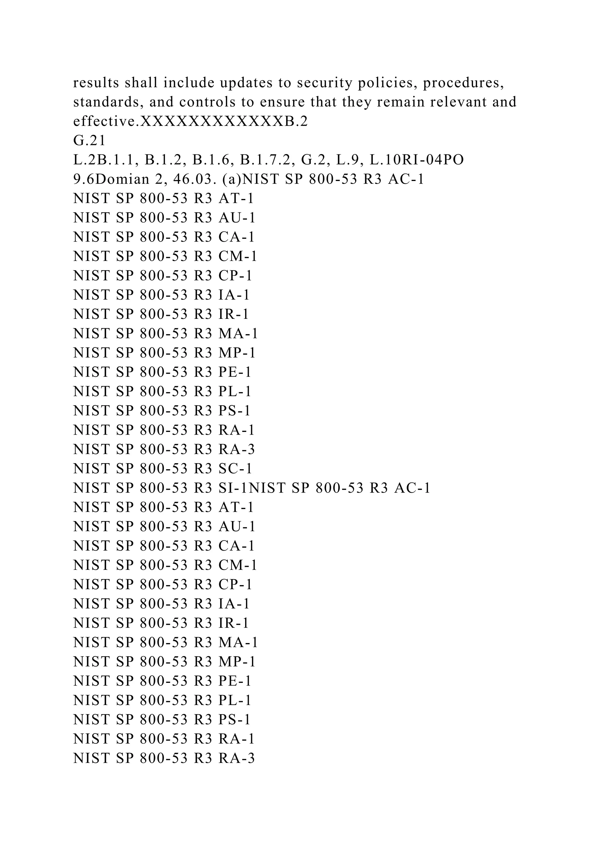 results shall include updates to security policies, procedures,
standards, and controls to ensure that they remain relevant and
effective.XXXXXXXXXXXXB.2
G.21
L.2B.1.1, B.1.2, B.1.6, B.1.7.2, G.2, L.9, L.10RI-04PO
9.6Domian 2, 46.03. (a)NIST SP 800-53 R3 AC-1
NIST SP 800-53 R3 AT-1
NIST SP 800-53 R3 AU-1
NIST SP 800-53 R3 CA-1
NIST SP 800-53 R3 CM-1
NIST SP 800-53 R3 CP-1
NIST SP 800-53 R3 IA-1
NIST SP 800-53 R3 IR-1
NIST SP 800-53 R3 MA-1
NIST SP 800-53 R3 MP-1
NIST SP 800-53 R3 PE-1
NIST SP 800-53 R3 PL-1
NIST SP 800-53 R3 PS-1
NIST SP 800-53 R3 RA-1
NIST SP 800-53 R3 RA-3
NIST SP 800-53 R3 SC-1
NIST SP 800-53 R3 SI-1NIST SP 800-53 R3 AC-1
NIST SP 800-53 R3 AT-1
NIST SP 800-53 R3 AU-1
NIST SP 800-53 R3 CA-1
NIST SP 800-53 R3 CM-1
NIST SP 800-53 R3 CP-1
NIST SP 800-53 R3 IA-1
NIST SP 800-53 R3 IR-1
NIST SP 800-53 R3 MA-1
NIST SP 800-53 R3 MP-1
NIST SP 800-53 R3 PE-1
NIST SP 800-53 R3 PL-1
NIST SP 800-53 R3 PS-1
NIST SP 800-53 R3 RA-1
NIST SP 800-53 R3 RA-3
 