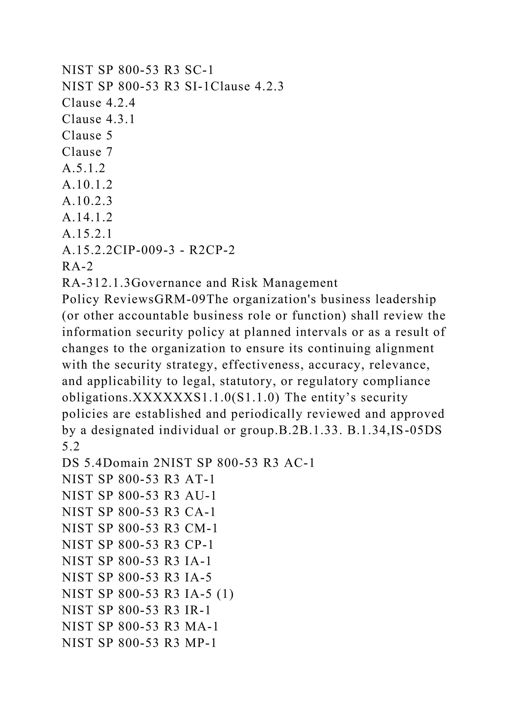 NIST SP 800-53 R3 SC-1
NIST SP 800-53 R3 SI-1Clause 4.2.3
Clause 4.2.4
Clause 4.3.1
Clause 5
Clause 7
A.5.1.2
A.10.1.2
A.10.2.3
A.14.1.2
A.15.2.1
A.15.2.2CIP-009-3 - R2CP-2
RA-2
RA-312.1.3Governance and Risk Management
Policy ReviewsGRM-09The organization's business leadership
(or other accountable business role or function) shall review the
information security policy at planned intervals or as a result of
changes to the organization to ensure its continuing alignment
with the security strategy, effectiveness, accuracy, relevance,
and applicability to legal, statutory, or regulatory compliance
obligations.XXXXXXS1.1.0(S1.1.0) The entity’s security
policies are established and periodically reviewed and approved
by a designated individual or group.B.2B.1.33. B.1.34,IS-05DS
5.2
DS 5.4Domain 2NIST SP 800-53 R3 AC-1
NIST SP 800-53 R3 AT-1
NIST SP 800-53 R3 AU-1
NIST SP 800-53 R3 CA-1
NIST SP 800-53 R3 CM-1
NIST SP 800-53 R3 CP-1
NIST SP 800-53 R3 IA-1
NIST SP 800-53 R3 IA-5
NIST SP 800-53 R3 IA-5 (1)
NIST SP 800-53 R3 IR-1
NIST SP 800-53 R3 MA-1
NIST SP 800-53 R3 MP-1
 