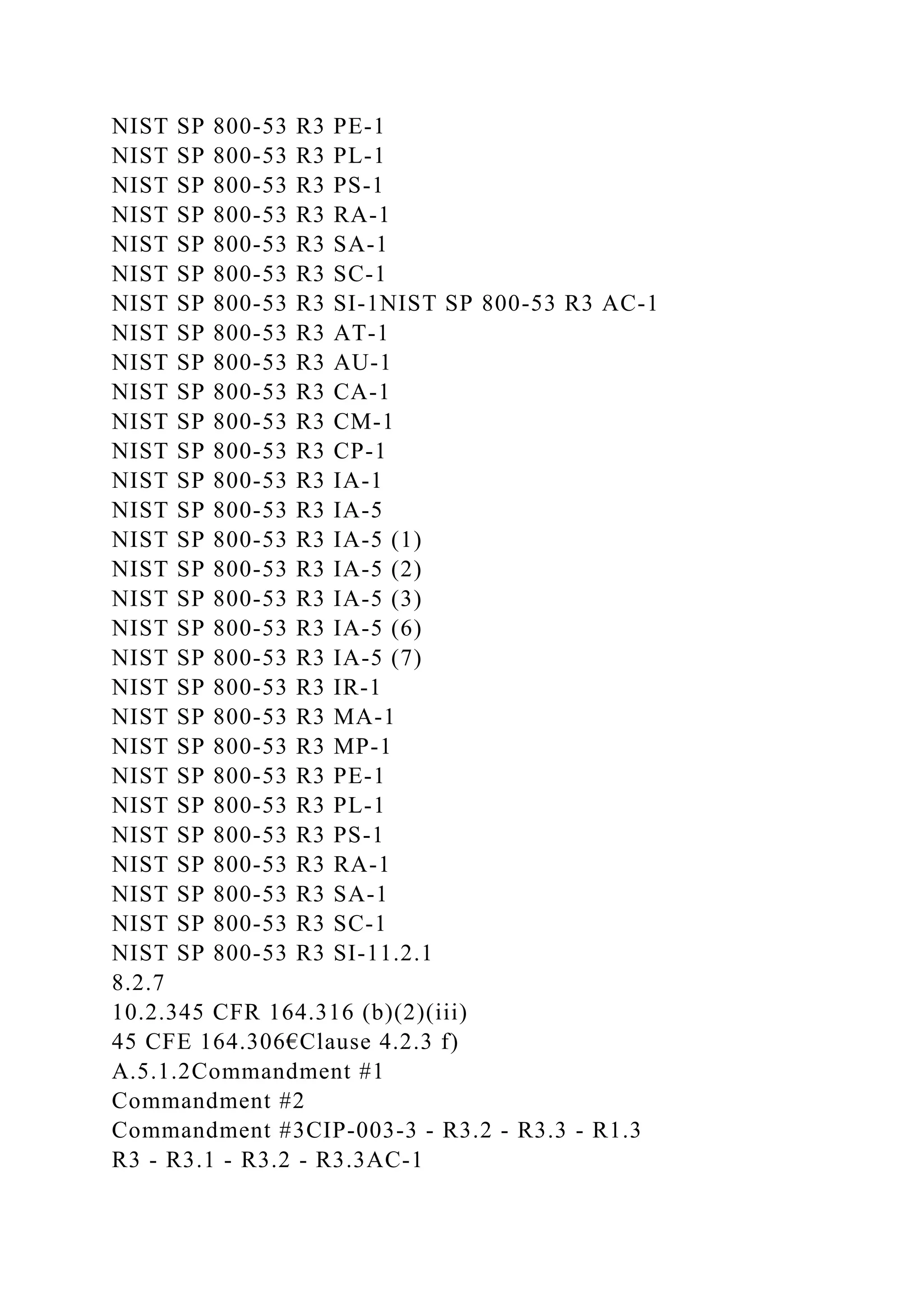 NIST SP 800-53 R3 PE-1
NIST SP 800-53 R3 PL-1
NIST SP 800-53 R3 PS-1
NIST SP 800-53 R3 RA-1
NIST SP 800-53 R3 SA-1
NIST SP 800-53 R3 SC-1
NIST SP 800-53 R3 SI-1NIST SP 800-53 R3 AC-1
NIST SP 800-53 R3 AT-1
NIST SP 800-53 R3 AU-1
NIST SP 800-53 R3 CA-1
NIST SP 800-53 R3 CM-1
NIST SP 800-53 R3 CP-1
NIST SP 800-53 R3 IA-1
NIST SP 800-53 R3 IA-5
NIST SP 800-53 R3 IA-5 (1)
NIST SP 800-53 R3 IA-5 (2)
NIST SP 800-53 R3 IA-5 (3)
NIST SP 800-53 R3 IA-5 (6)
NIST SP 800-53 R3 IA-5 (7)
NIST SP 800-53 R3 IR-1
NIST SP 800-53 R3 MA-1
NIST SP 800-53 R3 MP-1
NIST SP 800-53 R3 PE-1
NIST SP 800-53 R3 PL-1
NIST SP 800-53 R3 PS-1
NIST SP 800-53 R3 RA-1
NIST SP 800-53 R3 SA-1
NIST SP 800-53 R3 SC-1
NIST SP 800-53 R3 SI-11.2.1
8.2.7
10.2.345 CFR 164.316 (b)(2)(iii)
45 CFE 164.306€Clause 4.2.3 f)
A.5.1.2Commandment #1
Commandment #2
Commandment #3CIP-003-3 - R3.2 - R3.3 - R1.3
R3 - R3.1 - R3.2 - R3.3AC-1
 