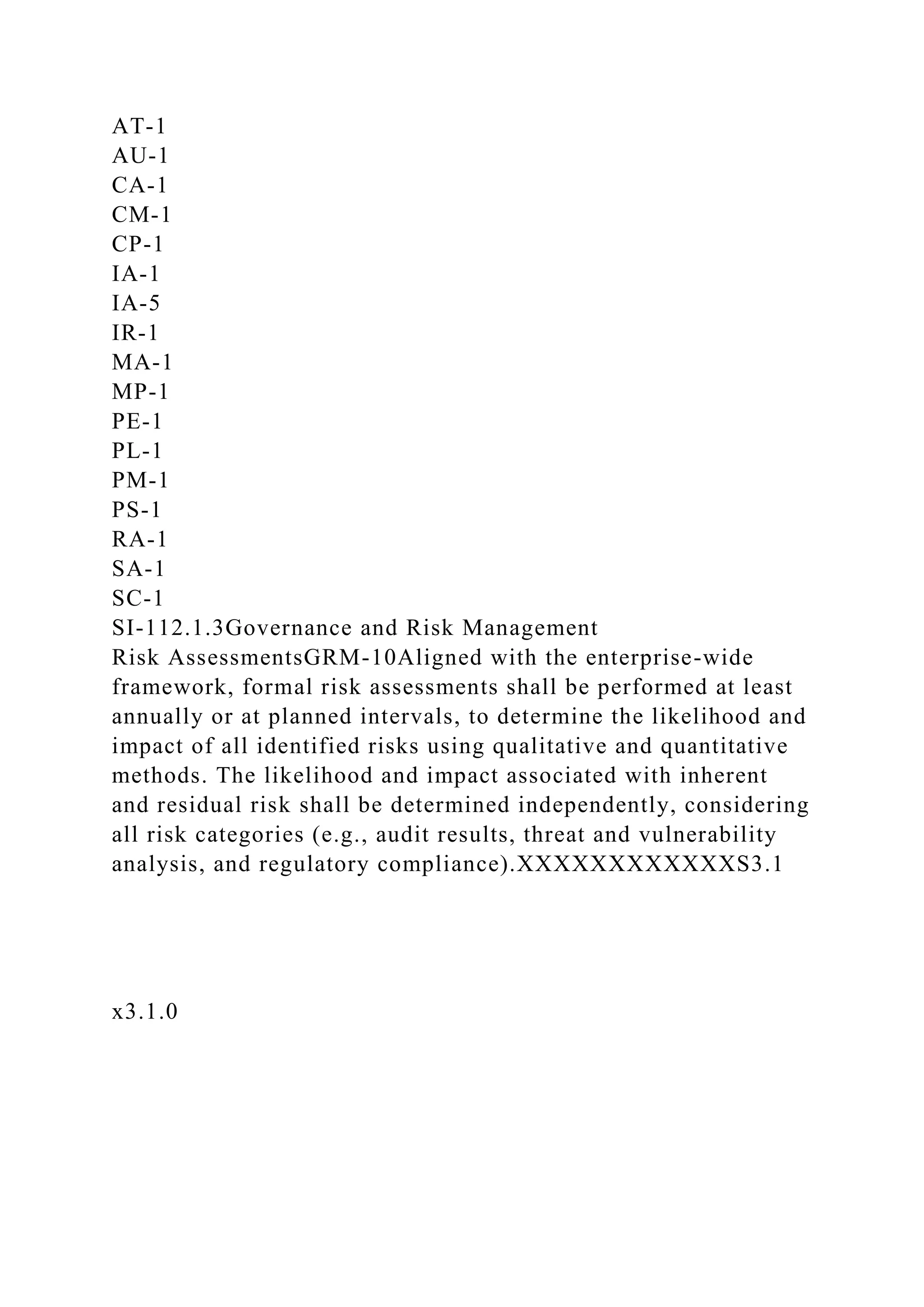 AT-1
AU-1
CA-1
CM-1
CP-1
IA-1
IA-5
IR-1
MA-1
MP-1
PE-1
PL-1
PM-1
PS-1
RA-1
SA-1
SC-1
SI-112.1.3Governance and Risk Management
Risk AssessmentsGRM-10Aligned with the enterprise-wide
framework, formal risk assessments shall be performed at least
annually or at planned intervals, to determine the likelihood and
impact of all identified risks using qualitative and quantitative
methods. The likelihood and impact associated with inherent
and residual risk shall be determined independently, considering
all risk categories (e.g., audit results, threat and vulnerability
analysis, and regulatory compliance).XXXXXXXXXXXXS3.1
x3.1.0
 