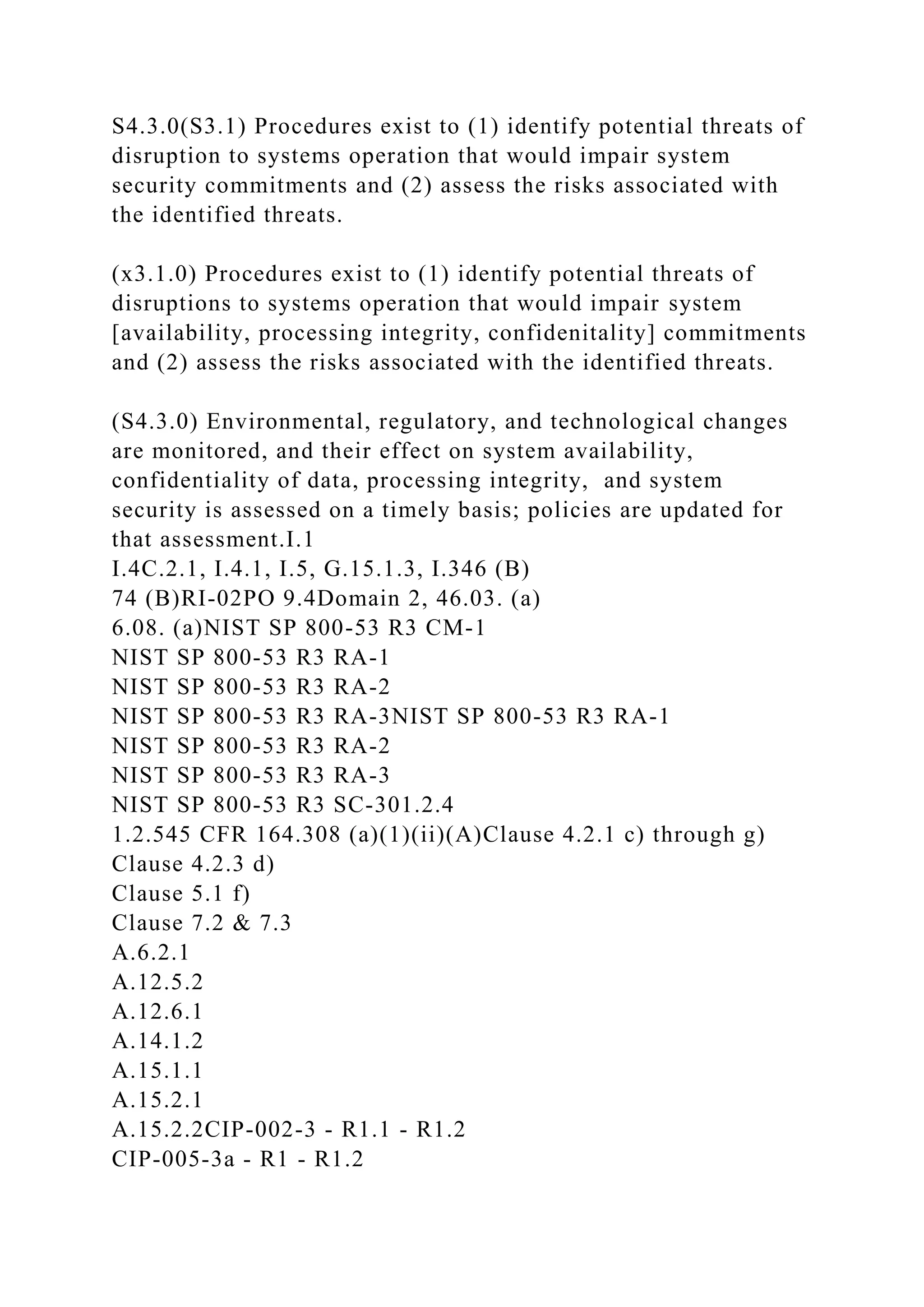 S4.3.0(S3.1) Procedures exist to (1) identify potential threats of
disruption to systems operation that would impair system
security commitments and (2) assess the risks associated with
the identified threats.
(x3.1.0) Procedures exist to (1) identify potential threats of
disruptions to systems operation that would impair system
[availability, processing integrity, confidenitality] commitments
and (2) assess the risks associated with the identified threats.
(S4.3.0) Environmental, regulatory, and technological changes
are monitored, and their effect on system availability,
confidentiality of data, processing integrity, and system
security is assessed on a timely basis; policies are updated for
that assessment.I.1
I.4C.2.1, I.4.1, I.5, G.15.1.3, I.346 (B)
74 (B)RI-02PO 9.4Domain 2, 46.03. (a)
6.08. (a)NIST SP 800-53 R3 CM-1
NIST SP 800-53 R3 RA-1
NIST SP 800-53 R3 RA-2
NIST SP 800-53 R3 RA-3NIST SP 800-53 R3 RA-1
NIST SP 800-53 R3 RA-2
NIST SP 800-53 R3 RA-3
NIST SP 800-53 R3 SC-301.2.4
1.2.545 CFR 164.308 (a)(1)(ii)(A)Clause 4.2.1 c) through g)
Clause 4.2.3 d)
Clause 5.1 f)
Clause 7.2 & 7.3
A.6.2.1
A.12.5.2
A.12.6.1
A.14.1.2
A.15.1.1
A.15.2.1
A.15.2.2CIP-002-3 - R1.1 - R1.2
CIP-005-3a - R1 - R1.2
 