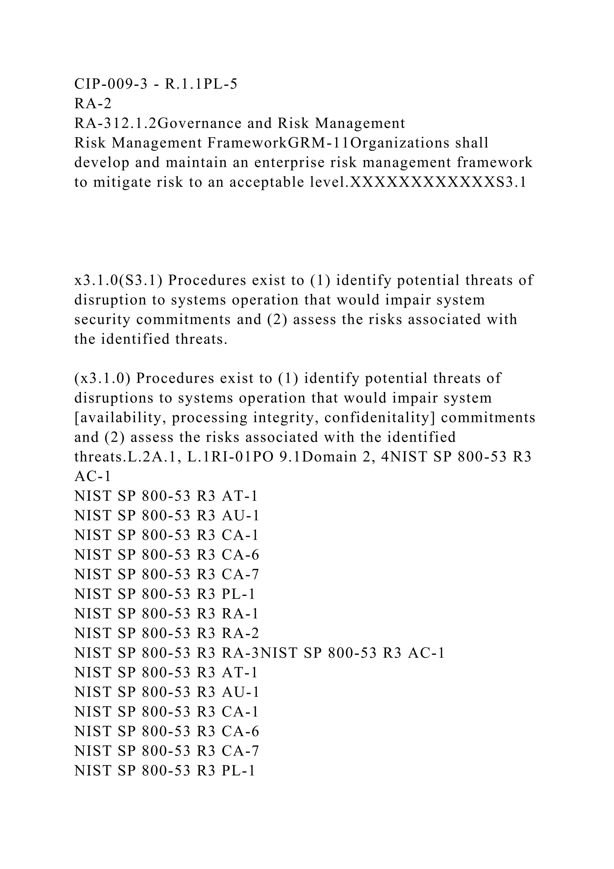 CIP-009-3 - R.1.1PL-5
RA-2
RA-312.1.2Governance and Risk Management
Risk Management FrameworkGRM-11Organizations shall
develop and maintain an enterprise risk management framework
to mitigate risk to an acceptable level.XXXXXXXXXXXXS3.1
x3.1.0(S3.1) Procedures exist to (1) identify potential threats of
disruption to systems operation that would impair system
security commitments and (2) assess the risks associated with
the identified threats.
(x3.1.0) Procedures exist to (1) identify potential threats of
disruptions to systems operation that would impair system
[availability, processing integrity, confidenitality] commitments
and (2) assess the risks associated with the identified
threats.L.2A.1, L.1RI-01PO 9.1Domain 2, 4NIST SP 800-53 R3
AC-1
NIST SP 800-53 R3 AT-1
NIST SP 800-53 R3 AU-1
NIST SP 800-53 R3 CA-1
NIST SP 800-53 R3 CA-6
NIST SP 800-53 R3 CA-7
NIST SP 800-53 R3 PL-1
NIST SP 800-53 R3 RA-1
NIST SP 800-53 R3 RA-2
NIST SP 800-53 R3 RA-3NIST SP 800-53 R3 AC-1
NIST SP 800-53 R3 AT-1
NIST SP 800-53 R3 AU-1
NIST SP 800-53 R3 CA-1
NIST SP 800-53 R3 CA-6
NIST SP 800-53 R3 CA-7
NIST SP 800-53 R3 PL-1
 