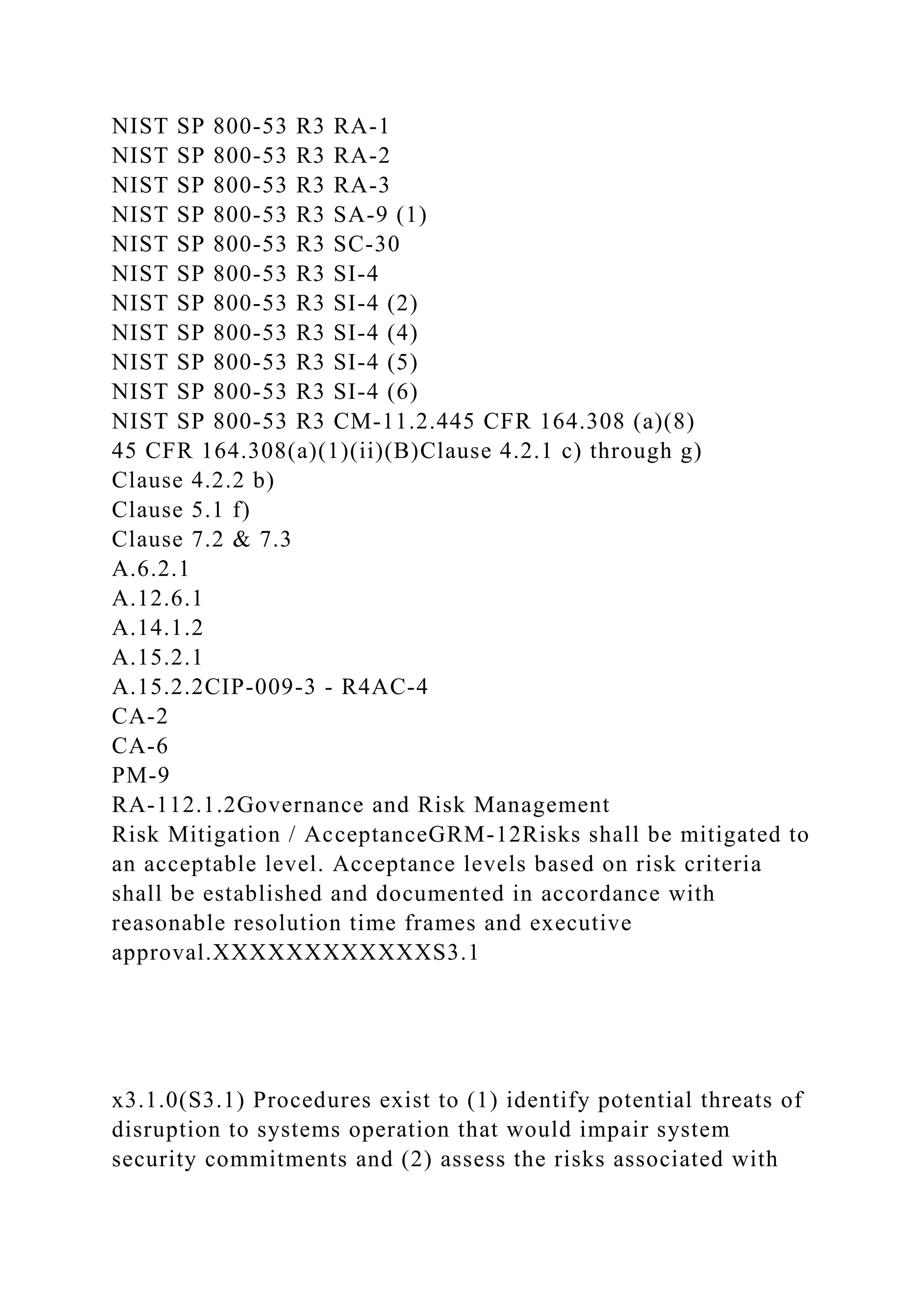 NIST SP 800-53 R3 RA-1
NIST SP 800-53 R3 RA-2
NIST SP 800-53 R3 RA-3
NIST SP 800-53 R3 SA-9 (1)
NIST SP 800-53 R3 SC-30
NIST SP 800-53 R3 SI-4
NIST SP 800-53 R3 SI-4 (2)
NIST SP 800-53 R3 SI-4 (4)
NIST SP 800-53 R3 SI-4 (5)
NIST SP 800-53 R3 SI-4 (6)
NIST SP 800-53 R3 CM-11.2.445 CFR 164.308 (a)(8)
45 CFR 164.308(a)(1)(ii)(B)Clause 4.2.1 c) through g)
Clause 4.2.2 b)
Clause 5.1 f)
Clause 7.2 & 7.3
A.6.2.1
A.12.6.1
A.14.1.2
A.15.2.1
A.15.2.2CIP-009-3 - R4AC-4
CA-2
CA-6
PM-9
RA-112.1.2Governance and Risk Management
Risk Mitigation / AcceptanceGRM-12Risks shall be mitigated to
an acceptable level. Acceptance levels based on risk criteria
shall be established and documented in accordance with
reasonable resolution time frames and executive
approval.XXXXXXXXXXXXS3.1
x3.1.0(S3.1) Procedures exist to (1) identify potential threats of
disruption to systems operation that would impair system
security commitments and (2) assess the risks associated with
 