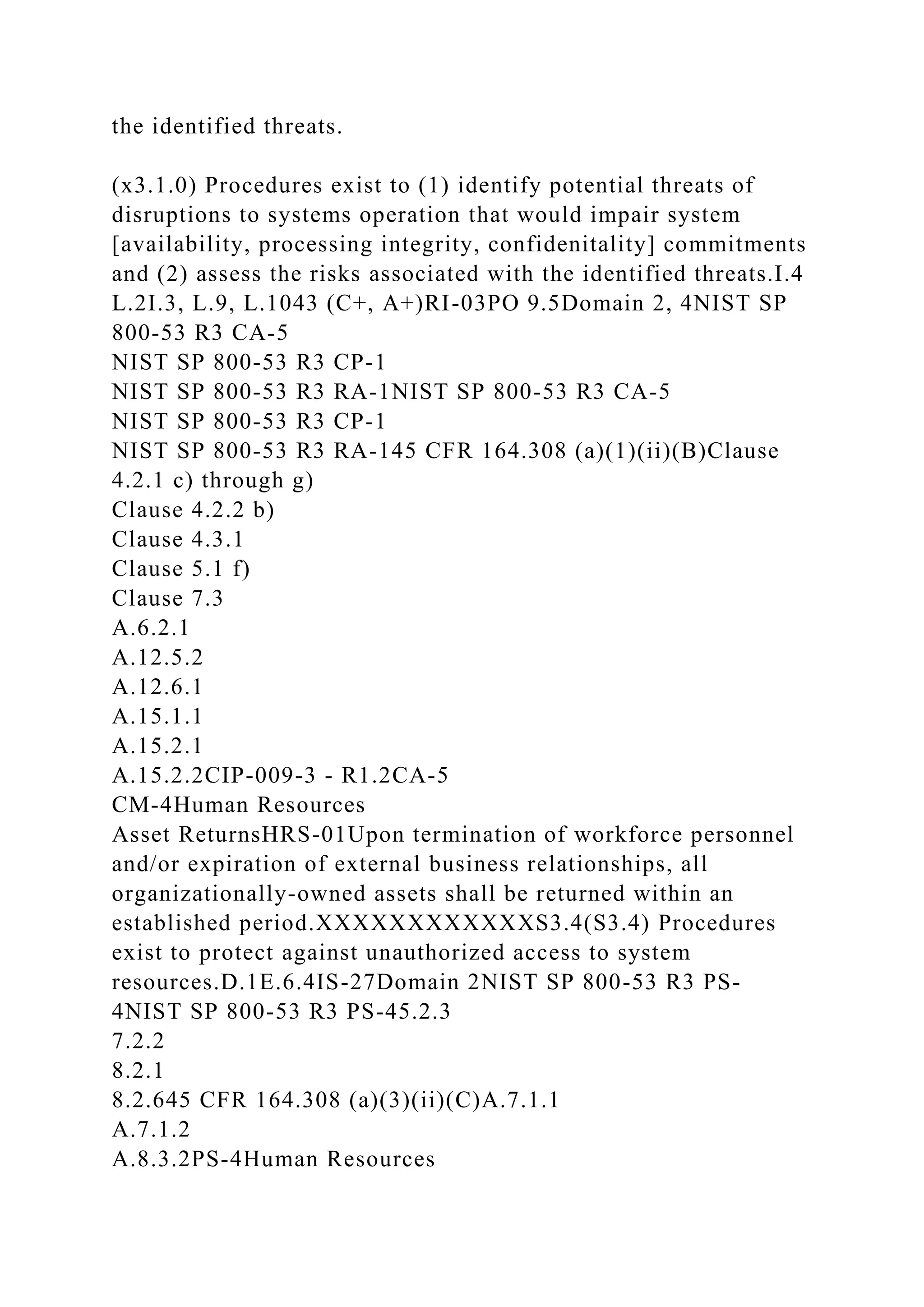 the identified threats.
(x3.1.0) Procedures exist to (1) identify potential threats of
disruptions to systems operation that would impair system
[availability, processing integrity, confidenitality] commitments
and (2) assess the risks associated with the identified threats.I.4
L.2I.3, L.9, L.1043 (C+, A+)RI-03PO 9.5Domain 2, 4NIST SP
800-53 R3 CA-5
NIST SP 800-53 R3 CP-1
NIST SP 800-53 R3 RA-1NIST SP 800-53 R3 CA-5
NIST SP 800-53 R3 CP-1
NIST SP 800-53 R3 RA-145 CFR 164.308 (a)(1)(ii)(B)Clause
4.2.1 c) through g)
Clause 4.2.2 b)
Clause 4.3.1
Clause 5.1 f)
Clause 7.3
A.6.2.1
A.12.5.2
A.12.6.1
A.15.1.1
A.15.2.1
A.15.2.2CIP-009-3 - R1.2CA-5
CM-4Human Resources
Asset ReturnsHRS-01Upon termination of workforce personnel
and/or expiration of external business relationships, all
organizationally-owned assets shall be returned within an
established period.XXXXXXXXXXXXS3.4(S3.4) Procedures
exist to protect against unauthorized access to system
resources.D.1E.6.4IS-27Domain 2NIST SP 800-53 R3 PS-
4NIST SP 800-53 R3 PS-45.2.3
7.2.2
8.2.1
8.2.645 CFR 164.308 (a)(3)(ii)(C)A.7.1.1
A.7.1.2
A.8.3.2PS-4Human Resources
 