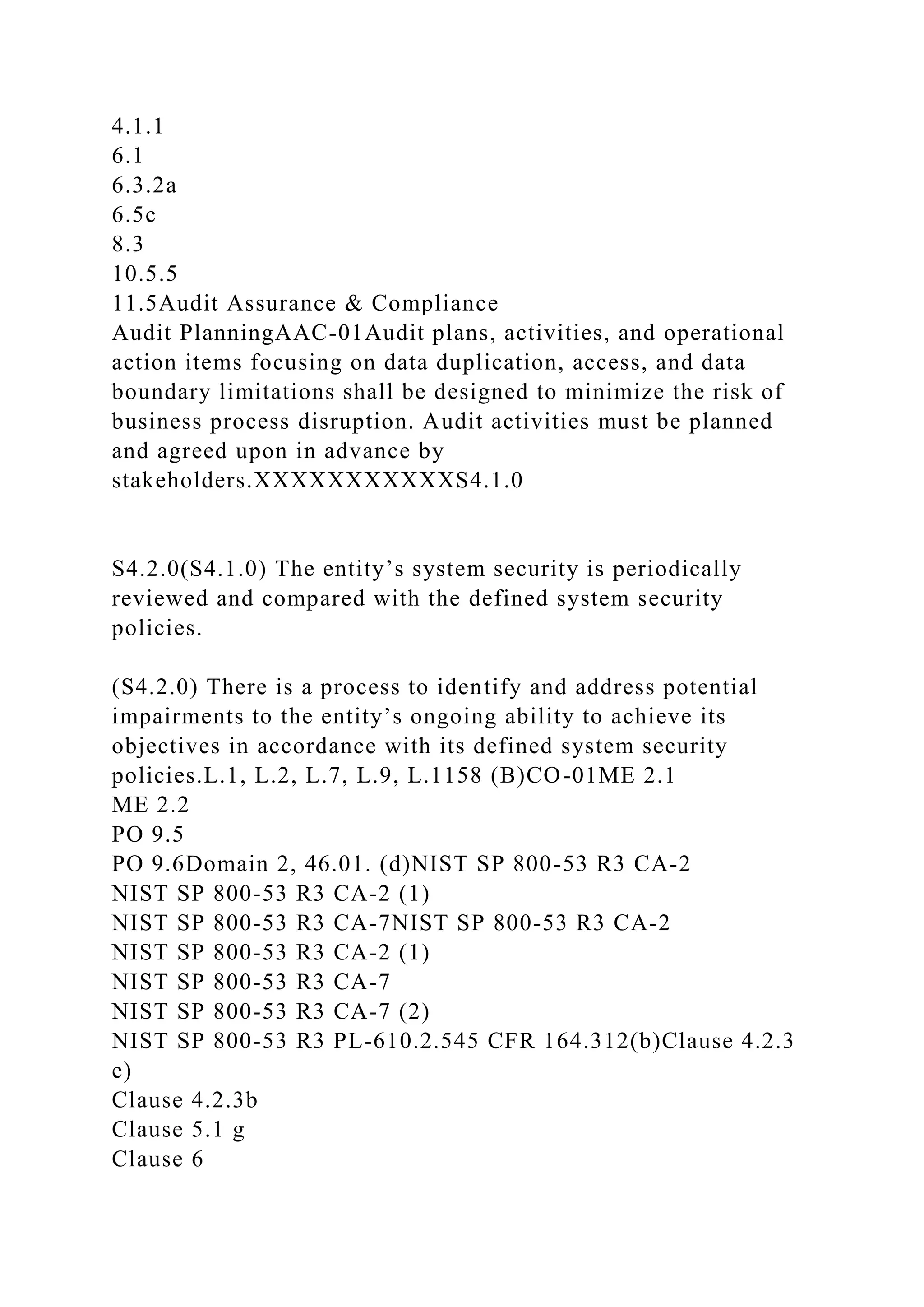 4.1.1
6.1
6.3.2a
6.5c
8.3
10.5.5
11.5Audit Assurance & Compliance
Audit PlanningAAC-01Audit plans, activities, and operational
action items focusing on data duplication, access, and data
boundary limitations shall be designed to minimize the risk of
business process disruption. Audit activities must be planned
and agreed upon in advance by
stakeholders.XXXXXXXXXXXS4.1.0
S4.2.0(S4.1.0) The entity’s system security is periodically
reviewed and compared with the defined system security
policies.
(S4.2.0) There is a process to identify and address potential
impairments to the entity’s ongoing ability to achieve its
objectives in accordance with its defined system security
policies.L.1, L.2, L.7, L.9, L.1158 (B)CO-01ME 2.1
ME 2.2
PO 9.5
PO 9.6Domain 2, 46.01. (d)NIST SP 800-53 R3 CA-2
NIST SP 800-53 R3 CA-2 (1)
NIST SP 800-53 R3 CA-7NIST SP 800-53 R3 CA-2
NIST SP 800-53 R3 CA-2 (1)
NIST SP 800-53 R3 CA-7
NIST SP 800-53 R3 CA-7 (2)
NIST SP 800-53 R3 PL-610.2.545 CFR 164.312(b)Clause 4.2.3
e)
Clause 4.2.3b
Clause 5.1 g
Clause 6
 