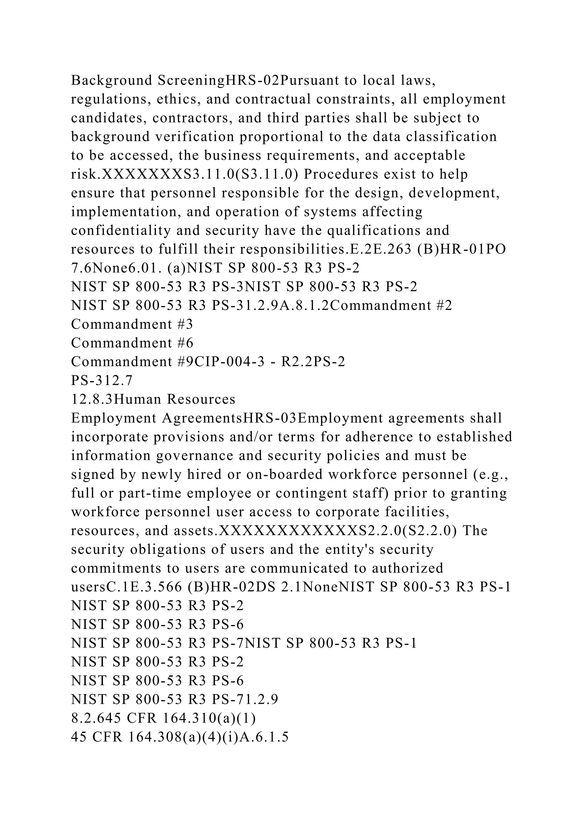 Background ScreeningHRS-02Pursuant to local laws,
regulations, ethics, and contractual constraints, all employment
candidates, contractors, and third parties shall be subject to
background verification proportional to the data classification
to be accessed, the business requirements, and acceptable
risk.XXXXXXXS3.11.0(S3.11.0) Procedures exist to help
ensure that personnel responsible for the design, development,
implementation, and operation of systems affecting
confidentiality and security have the qualifications and
resources to fulfill their responsibilities.E.2E.263 (B)HR-01PO
7.6None6.01. (a)NIST SP 800-53 R3 PS-2
NIST SP 800-53 R3 PS-3NIST SP 800-53 R3 PS-2
NIST SP 800-53 R3 PS-31.2.9A.8.1.2Commandment #2
Commandment #3
Commandment #6
Commandment #9CIP-004-3 - R2.2PS-2
PS-312.7
12.8.3Human Resources
Employment AgreementsHRS-03Employment agreements shall
incorporate provisions and/or terms for adherence to established
information governance and security policies and must be
signed by newly hired or on-boarded workforce personnel (e.g.,
full or part-time employee or contingent staff) prior to granting
workforce personnel user access to corporate facilities,
resources, and assets.XXXXXXXXXXXXS2.2.0(S2.2.0) The
security obligations of users and the entity's security
commitments to users are communicated to authorized
usersC.1E.3.566 (B)HR-02DS 2.1NoneNIST SP 800-53 R3 PS-1
NIST SP 800-53 R3 PS-2
NIST SP 800-53 R3 PS-6
NIST SP 800-53 R3 PS-7NIST SP 800-53 R3 PS-1
NIST SP 800-53 R3 PS-2
NIST SP 800-53 R3 PS-6
NIST SP 800-53 R3 PS-71.2.9
8.2.645 CFR 164.310(a)(1)
45 CFR 164.308(a)(4)(i)A.6.1.5
 