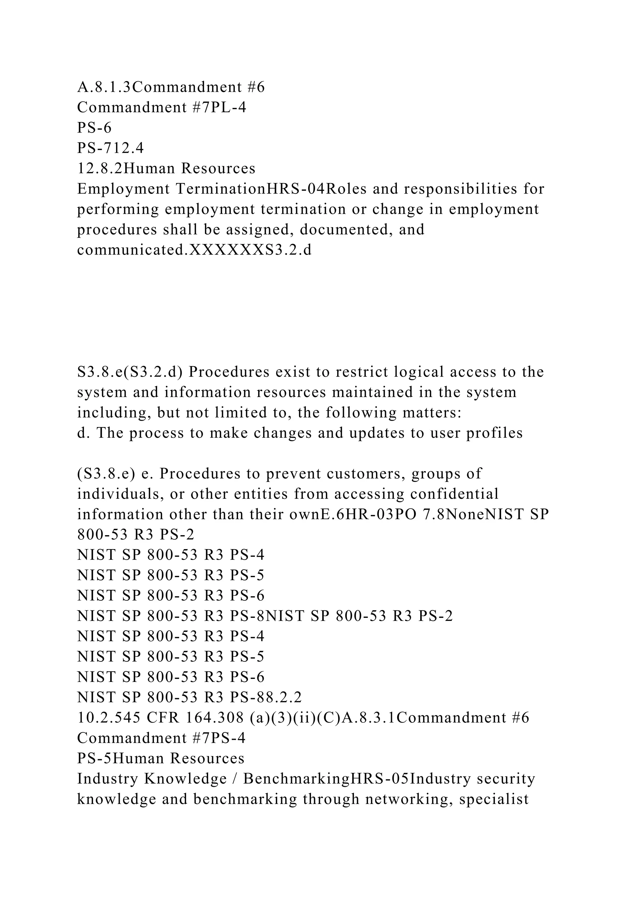 A.8.1.3Commandment #6
Commandment #7PL-4
PS-6
PS-712.4
12.8.2Human Resources
Employment TerminationHRS-04Roles and responsibilities for
performing employment termination or change in employment
procedures shall be assigned, documented, and
communicated.XXXXXXS3.2.d
S3.8.e(S3.2.d) Procedures exist to restrict logical access to the
system and information resources maintained in the system
including, but not limited to, the following matters:
d. The process to make changes and updates to user profiles
(S3.8.e) e. Procedures to prevent customers, groups of
individuals, or other entities from accessing confidential
information other than their ownE.6HR-03PO 7.8NoneNIST SP
800-53 R3 PS-2
NIST SP 800-53 R3 PS-4
NIST SP 800-53 R3 PS-5
NIST SP 800-53 R3 PS-6
NIST SP 800-53 R3 PS-8NIST SP 800-53 R3 PS-2
NIST SP 800-53 R3 PS-4
NIST SP 800-53 R3 PS-5
NIST SP 800-53 R3 PS-6
NIST SP 800-53 R3 PS-88.2.2
10.2.545 CFR 164.308 (a)(3)(ii)(C)A.8.3.1Commandment #6
Commandment #7PS-4
PS-5Human Resources
Industry Knowledge / BenchmarkingHRS-05Industry security
knowledge and benchmarking through networking, specialist
 