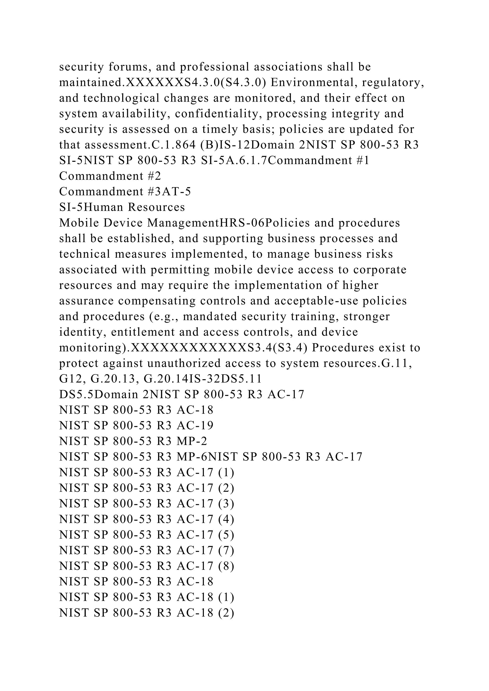 security forums, and professional associations shall be
maintained.XXXXXXS4.3.0(S4.3.0) Environmental, regulatory,
and technological changes are monitored, and their effect on
system availability, confidentiality, processing integrity and
security is assessed on a timely basis; policies are updated for
that assessment.C.1.864 (B)IS-12Domain 2NIST SP 800-53 R3
SI-5NIST SP 800-53 R3 SI-5A.6.1.7Commandment #1
Commandment #2
Commandment #3AT-5
SI-5Human Resources
Mobile Device ManagementHRS-06Policies and procedures
shall be established, and supporting business processes and
technical measures implemented, to manage business risks
associated with permitting mobile device access to corporate
resources and may require the implementation of higher
assurance compensating controls and acceptable-use policies
and procedures (e.g., mandated security training, stronger
identity, entitlement and access controls, and device
monitoring).XXXXXXXXXXXXS3.4(S3.4) Procedures exist to
protect against unauthorized access to system resources.G.11,
G12, G.20.13, G.20.14IS-32DS5.11
DS5.5Domain 2NIST SP 800-53 R3 AC-17
NIST SP 800-53 R3 AC-18
NIST SP 800-53 R3 AC-19
NIST SP 800-53 R3 MP-2
NIST SP 800-53 R3 MP-6NIST SP 800-53 R3 AC-17
NIST SP 800-53 R3 AC-17 (1)
NIST SP 800-53 R3 AC-17 (2)
NIST SP 800-53 R3 AC-17 (3)
NIST SP 800-53 R3 AC-17 (4)
NIST SP 800-53 R3 AC-17 (5)
NIST SP 800-53 R3 AC-17 (7)
NIST SP 800-53 R3 AC-17 (8)
NIST SP 800-53 R3 AC-18
NIST SP 800-53 R3 AC-18 (1)
NIST SP 800-53 R3 AC-18 (2)
 