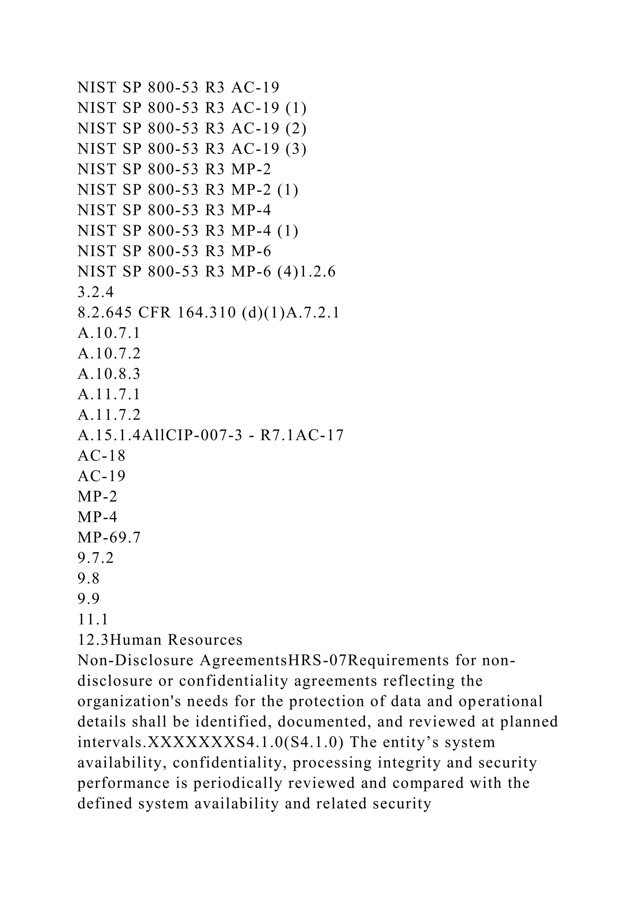 NIST SP 800-53 R3 AC-19
NIST SP 800-53 R3 AC-19 (1)
NIST SP 800-53 R3 AC-19 (2)
NIST SP 800-53 R3 AC-19 (3)
NIST SP 800-53 R3 MP-2
NIST SP 800-53 R3 MP-2 (1)
NIST SP 800-53 R3 MP-4
NIST SP 800-53 R3 MP-4 (1)
NIST SP 800-53 R3 MP-6
NIST SP 800-53 R3 MP-6 (4)1.2.6
3.2.4
8.2.645 CFR 164.310 (d)(1)A.7.2.1
A.10.7.1
A.10.7.2
A.10.8.3
A.11.7.1
A.11.7.2
A.15.1.4AllCIP-007-3 - R7.1AC-17
AC-18
AC-19
MP-2
MP-4
MP-69.7
9.7.2
9.8
9.9
11.1
12.3Human Resources
Non-Disclosure AgreementsHRS-07Requirements for non-
disclosure or confidentiality agreements reflecting the
organization's needs for the protection of data and operational
details shall be identified, documented, and reviewed at planned
intervals.XXXXXXXS4.1.0(S4.1.0) The entity’s system
availability, confidentiality, processing integrity and security
performance is periodically reviewed and compared with the
defined system availability and related security
 