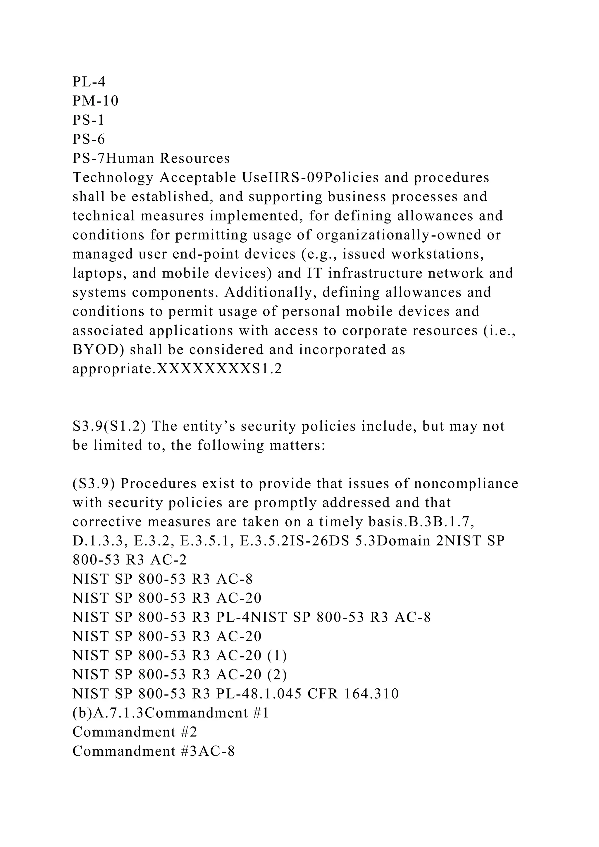 PL-4
PM-10
PS-1
PS-6
PS-7Human Resources
Technology Acceptable UseHRS-09Policies and procedures
shall be established, and supporting business processes and
technical measures implemented, for defining allowances and
conditions for permitting usage of organizationally-owned or
managed user end-point devices (e.g., issued workstations,
laptops, and mobile devices) and IT infrastructure network and
systems components. Additionally, defining allowances and
conditions to permit usage of personal mobile devices and
associated applications with access to corporate resources (i.e.,
BYOD) shall be considered and incorporated as
appropriate.XXXXXXXXS1.2
S3.9(S1.2) The entity’s security policies include, but may not
be limited to, the following matters:
(S3.9) Procedures exist to provide that issues of noncompliance
with security policies are promptly addressed and that
corrective measures are taken on a timely basis.B.3B.1.7,
D.1.3.3, E.3.2, E.3.5.1, E.3.5.2IS-26DS 5.3Domain 2NIST SP
800-53 R3 AC-2
NIST SP 800-53 R3 AC-8
NIST SP 800-53 R3 AC-20
NIST SP 800-53 R3 PL-4NIST SP 800-53 R3 AC-8
NIST SP 800-53 R3 AC-20
NIST SP 800-53 R3 AC-20 (1)
NIST SP 800-53 R3 AC-20 (2)
NIST SP 800-53 R3 PL-48.1.045 CFR 164.310
(b)A.7.1.3Commandment #1
Commandment #2
Commandment #3AC-8
 