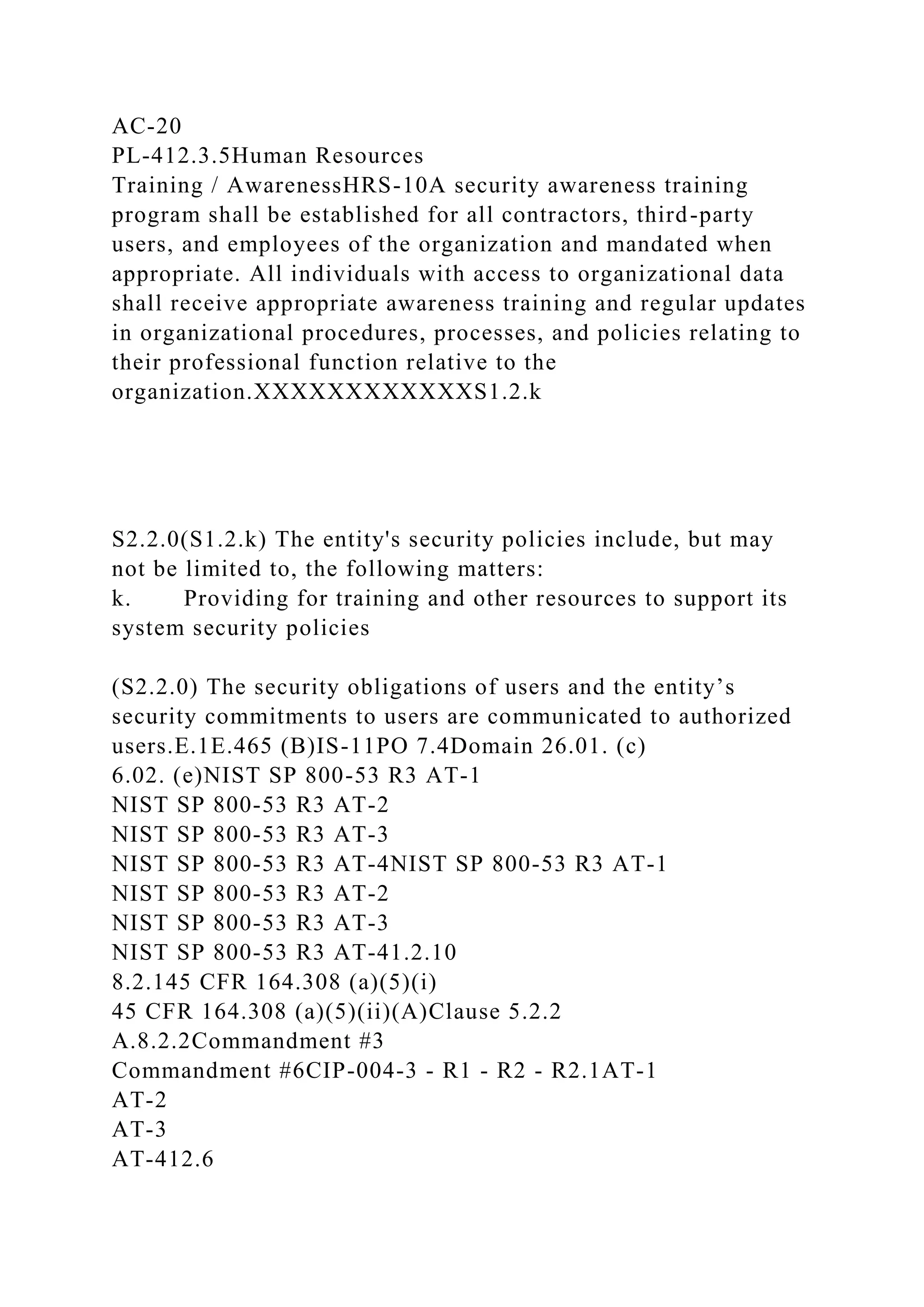 AC-20
PL-412.3.5Human Resources
Training / AwarenessHRS-10A security awareness training
program shall be established for all contractors, third-party
users, and employees of the organization and mandated when
appropriate. All individuals with access to organizational data
shall receive appropriate awareness training and regular updates
in organizational procedures, processes, and policies relating to
their professional function relative to the
organization.XXXXXXXXXXXXS1.2.k
S2.2.0(S1.2.k) The entity's security policies include, but may
not be limited to, the following matters:
k. Providing for training and other resources to support its
system security policies
(S2.2.0) The security obligations of users and the entity’s
security commitments to users are communicated to authorized
users.E.1E.465 (B)IS-11PO 7.4Domain 26.01. (c)
6.02. (e)NIST SP 800-53 R3 AT-1
NIST SP 800-53 R3 AT-2
NIST SP 800-53 R3 AT-3
NIST SP 800-53 R3 AT-4NIST SP 800-53 R3 AT-1
NIST SP 800-53 R3 AT-2
NIST SP 800-53 R3 AT-3
NIST SP 800-53 R3 AT-41.2.10
8.2.145 CFR 164.308 (a)(5)(i)
45 CFR 164.308 (a)(5)(ii)(A)Clause 5.2.2
A.8.2.2Commandment #3
Commandment #6CIP-004-3 - R1 - R2 - R2.1AT-1
AT-2
AT-3
AT-412.6
 